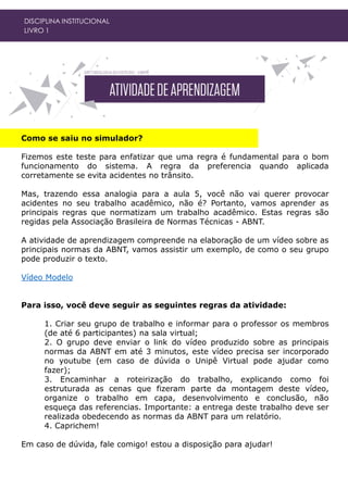 DISCIPLINA INSTITUCIONAL
LIVRO 1
Como se saiu no simulador?
Fizemos este teste para enfatizar que uma regra é fundamental para o bom
funcionamento do sistema. A regra da preferencia quando aplicada
corretamente se evita acidentes no trânsito.
Mas, trazendo essa analogia para a aula 5, você não vai querer provocar
acidentes no seu trabalho acadêmico, não é? Portanto, vamos aprender as
principais regras que normatizam um trabalho acadêmico. Estas regras são
regidas pela Associação Brasileira de Normas Técnicas - ABNT.
A atividade de aprendizagem compreende na elaboração de um vídeo sobre as
principais normas da ABNT, vamos assistir um exemplo, de como o seu grupo
pode produzir o texto.
Vídeo Modelo
Para isso, você deve seguir as seguintes regras da atividade:
1. Criar seu grupo de trabalho e informar para o professor os membros
(de até 6 participantes) na sala virtual;
2. O grupo deve enviar o link do vídeo produzido sobre as principais
normas da ABNT em até 3 minutos, este vídeo precisa ser incorporado
no youtube (em caso de dúvida o Unipê Virtual pode ajudar como
fazer);
3. Encaminhar a roteirização do trabalho, explicando como foi
estruturada as cenas que fizeram parte da montagem deste vídeo,
organize o trabalho em capa, desenvolvimento e conclusão, não
esqueça das referencias. Importante: a entrega deste trabalho deve ser
realizada obedecendo as normas da ABNT para um relatório.
4. Caprichem!
Em caso de dúvida, fale comigo! estou a disposição para ajudar!
 