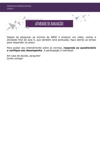 DISCIPLINA INSTITUCIONAL
LIVRO 1
Depois de pesquisar as normas da ABNT e produzir um vídeo, vamos a
atividade final da aula 5, que também será pontuada, fique atento ao tempo
para responder no prazo.
Para avaliar seu entendimento sobre as normas, responda ao questionário
e verifique seu desempenho. A participação é individual.
Em caso de dúvida, pergunte!
Conte comigo!
 