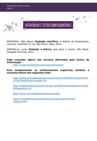 DISCIPLINA INSTITUCIONAL
LIVRO 1
MEDEIROS, João Bosco. Redação científica: a prática de fichamentos,
resumos, resenhas.12. ed. São Paulo: Atlas, 2014.
SANTAELLA, Lucia. Redação e leitura: guia para o ensino. São Paulo:
Cengage Learning, 2013.
Pode consultar alguns dos serviços oferecidos pelo Centro de
Informação:
http://unipe.br/biblioteca/servicos-oferecidos/
Para complementar os conhecimentos sugerimos também a
consulta/leitura dos seguintes links:
http://www.praticadapesquisa.com.br/search/label/Normaliza%C3%
A7%C3%A3o?max-results=10
http://objetoseducacionais2.mec.gov.br/bitstream/handle/mec/1622
8/?sequence=10
http://www.normasabnt.net/resenha-abnt/
http://monografias.brasilescola.com/regras-abnt/formas-
citacoes.htm
 