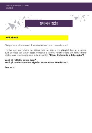 Olá aluno!
DISCIPLINA INSTITUCIONAL
LIVRO 1
Chegamos a ultima aula! E vamos fechar com chave de ouro!
Lembra que na rubrica da última aula se falava em plágio? Pois é, a nossa
aula de hoje vai tratar desse conceito e vamos refletir sobre um tema muito
vasto, mas relacionado com este assunto: “Ética, Cidadania e Educação”!
Você já refletiu sobre isso?
Você já conversou com alguém sobre essas temáticas?
Boa aula!
 
