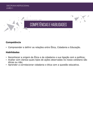 Competência
• Compreender e definir as relações entre Ética, Cidadania e Educação.
Habilidades
• Reconhecer a origem da Ética e da cidadania e sua ligação com a política;
• Avaliar com clareza quais tipos de ações observadas no nosso cotidiano são
éticas ou não;
• Aprender a correlacionar cidadania e ética com a questão educativa.
DISCIPLINA INSTITUCIONAL
LIVRO 1
 