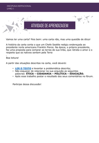 DISCIPLINA INSTITUCIONAL
LIVRO 1
Vamos ler uma carta? Pois bem: uma carta não, mas uma questão de ética!
A história da carta conta o que um Chefe Seattle redigiu endereçada ao
presidente norte americano Franklin Pierce. Na época, o próprio presidente,
fez uma proposta para comprar as terras de sua tribo, que retrata o amor e o
respeito que os nativos sentem pela Terra
.
Boa leitura!
A partir das situações descritas na carta, você deverá:
• LER O TEXTO e levantar a problemática descrita;
• Não esquecer de relacionar na sua arguição as seguintes
palavras: ÉTICA – CIDADANIA – POLITICA – EDUCAÇÃO.
• Após esse trabalho postar o resultado dos seus comentários no fórum.
Participe dessa discussão!
 