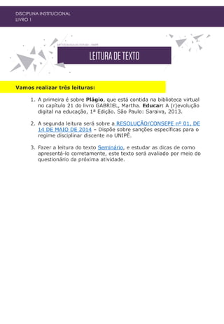 DISCIPLINA INSTITUCIONAL
LIVRO 1
Vamos realizar três leituras:
1. A primeira é sobre Plágio, que está contida na biblioteca virtual
no capítulo 21 do livro GABRIEL, Martha. Educar: A (r)evolução
digital na educação, 1ª Edição. São Paulo: Saraiva, 2013.
2. A segunda leitura será sobre a RESOLUÇÃO/CONSEPE nº 01, DE
14 DE MAIO DE 2014 – Dispõe sobre sanções específicas para o
regime disciplinar discente no UNIPÊ.
3. Fazer a leitura do texto Seminário, e estudar as dicas de como
apresentá-lo corretamente, este texto será avaliado por meio do
questionário da próxima atividade.
 