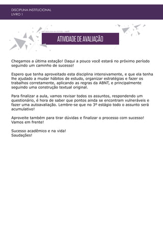 DISCIPLINA INSTITUCIONAL
LIVRO 1
Chegamos a última estação! Daqui a pouco você estará no próximo período
seguindo um caminho de sucesso!
Espero que tenha aproveitado esta disciplina intensivamente, e que ela tenha
lhe ajudado a mudar hábitos de estudo, organizar estratégias e fazer os
trabalhos corretamente, aplicando as regras da ABNT, e principalmente
seguindo uma construção textual original.
Para finalizar a aula, vamos revisar todos os assuntos, respondendo um
questionário, é hora de saber que pontos ainda se encontram vulneráveis e
fazer uma autoavaliação. Lembre-se que no 3º estágio todo o assunto será
acumulativo!
Aproveite também para tirar dúvidas e finalizar o processo com sucesso!
Vamos em frente!
Sucesso acadêmico e na vida!
Saudações!
 
