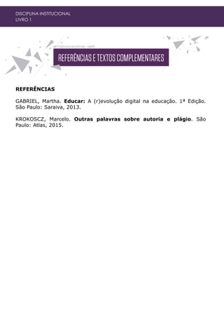 DISCIPLINA INSTITUCIONAL
LIVRO 1
REFERÊNCIAS
GABRIEL, Martha. Educar: A (r)evolução digital na educação. 1ª Edição.
São Paulo: Saraiva, 2013.
KROKOSCZ, Marcelo. Outras palavras sobre autoria e plágio. São
Paulo: Atlas, 2015.
 