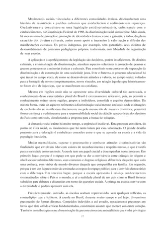Movimentos sociais, vinculados a diferentes comunidades étnicas, desenvolveram uma
história de resistência a padrões culturais que estabeleciam e sedimentavam injustiças.
Gradativamente conquistou-se uma legislação antidiscriminatória, culminando com o
estabelecimento, na Constituição Federal de 1988, da discriminação racial como crime. Mais ainda,
há mecanismos de proteção e promoção de identidades étnicas, como a garantia, a todos, do pleno
exercício dos direitos culturais, assim como apoio e incentivo à valorização e difusão das
manifestações culturais. Os povos indígenas, por exemplo, têm garantidos seus direitos de
desenvolvimento de processos pedagógicos próprios, tradicionais, com liberdade de organização
de suas escolas.

       A aplicação e o aperfeiçomento da legislação são decisivos, porém insuficientes. Os direitos
culturais, a criminalização da discriminação, atendem aspectos referentes à proteção de pessoas e
grupos pertencentes a minorias étnicas e culturais. Para contribuir nesse processo de superação da
discriminação e de construção de uma sociedade justa, livre e fraterna, o processo educacional há
que tratar do campo ético, de como se desenvolvem atitudes e valores, no campo social, voltados
para a formação de novos comportamentos, novos vínculos, em relação àqueles que historicamen-
te foram alvo de injustiças, que se manifestam no cotidiano.
      Mesmo em regiões onde não se apresente uma diversidade cultural tão acentuada, o
conhecimento dessa característica plural do Brasil é extremamente relevante, pois, ao permitir o
conhecimento mútuo entre regiões, grupos e indivíduos, consolida o espírito democrático. Da
mesma forma, tratar de aspectos referentes à discriminação social mesmo em locais onde as situações
de exclusão não se manifestam diretamente ou pelo menos não de maneira dramática, permitirá
formar a criança e o adolescente para a responsabilidade social de cidadão que participa dos destinos
do País como um todo, direcionando a proposta para a busca de soluções.
     A demanda social existe há muito tempo, a urgência é inadiável. Esta proposta considera, do
ponto de vista social, os movimentos que há tanto lutam por essa valorização. O grande desafio
proposto para a educação é estabelecer conexões entre o que se aprende na escola e a vida da
população brasileira.
       Mudar mentalidades, superar o preconceito e combater atitudes discriminatórias são
finalidades que envolvem lidar com valores de reconhecimento e respeito mútuo, o que é tarefa
para a sociedade como um todo. A escola tem um papel crucial a desempenhar nesse processo. Em
primeiro lugar, porque é o espaço em que pode se dar a convivência entre crianças de origens e
nível socioeconômico diferentes, com costumes e dogmas religiosos diferentes daqueles que cada
uma conhece, com visões de mundo diversas daquela que compartilha em família. Em segundo,
porque é um dos lugares onde são ensinadas as regras do espaço público para o convívio democrático
com a diferença. Em terceiro lugar, porque a escola apresenta à criança conhecimentos
sistematizados sobre o País e o mundo, e aí a realidade plural de um país como o Brasil fornece
subsídios para debates e discussões em torno de questões sociais. A criança na escola convive com
a diversidade e poderá aprender com ela.

       Freqüentemente, contudo, as escolas acabam repercutindo, sem qualquer reflexão, as
contradições que a habitam. A escola no Brasil, durante muito tempo e até hoje, disseminou
preconceito de formas diversas. Conteúdos indevidos e até errados, notadamente presentes em
livros que têm sofrido críticas fundamentadas, constituem assunto que merece constante atenção.
Também contribuía para essa disseminação de preconceitos certa mentalidade que vinha privilegiar
                                                 21
 
