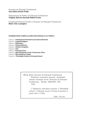 Secretaria de Educação Fundamental
Iara Glória Areias Prado

Departamento de Política da Educação Fundamental
Virgínia Zélia de Azevedo Rebeis Farha

Coordenação-Geral de Estudos e Pesquisas da Educação Fundamental
Maria Inês Laranjeira




PARÂMETROS CURRICULARES NACIONAIS (1ª A 4ª SÉRIE )

Volume 1 - Introdução aos Parâmetros Curriculares Nacionais
Volume 2 - Língua Portuguesa
Volume 3 - Matemática
Volume 4 - Ciências Naturais
Volume 5 - História e Geografia
Volume 6 - Arte
Volume 7 - Educação Física
Volume 8 - Apresentação dos Temas Transversais e Ética
Volume 9 - Meio Ambiente e Saúde
Volume 10 - Pluralidade Cultural e Orientação Sexual




                      B823p Brasil. Secretaria de Educação Fundamental.
                               Parâmetros curriculares nacionais : pluralidade
                            cultural, orientação sexual / Secretaria de Educação
                            Fundamental. – Brasília : MEC/SEF, 1997.
                               164p.

                                 1. Parâmetros curriculares nacionais. 2. Pluralidade
                              cultural. 3. Educação sexual. 4. Ensino de primeira à
                              quarta série. I. Título

                                                                CDU: 371.214
 