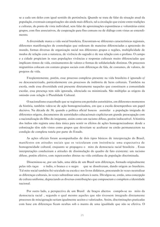 se a cada um deles com igual sentido de pertinência. Quando se trata de falar da situação atual da
população, eventuais categorizações são ainda mais difíceis, tal a circulação que existe entre tradições
e culturas, do ponto de vista individual, sem falar de aproximações espontâneas e voluntárias entre
grupos, com fins associativos, de cooperação para fins comuns ou de diálogo com vistas ao entendi-
mento.

      A diversidade marca a vida social brasileira. Encontram-se diferentes características regionais,
diferentes manifestações de cosmologias que ordenam de maneiras diferenciadas a apreensão do
mundo, formas diversas de organização social nos diferentes grupos e regiões, multiplicidade de
modos de relação com a natureza, de vivência do sagrado e de sua relação com o profano. O campo
e a cidade propiciam às suas populações vivências e respostas culturais muito diferenciadas que
implicam ritmos de vida, ensinamentos de valores e formas de solidariedade distintas. Os processos
migratórios colocam em contato grupos sociais com diferenças de fala, de costumes, de valores, de
projetos de vida.

      Freqüentemente, porém, esse processo complexo presente na vida brasileira é ignorado e/
ou descaracterizado, particularmente em processos da indústria de bens culturais. Também na
escola, onde essa diversidade está presente diretamente naqueles que constituem a comunidade
escolar, essa presença tem sido ignorada, silenciada ou minimizada. São múltiplas as origens da
omissão com relação à Pluralidade Cultural.

      O nacionalismo exacerbado que se registrou em períodos autoritários, em diferentes momentos
da história, também valeu-se de ação homogeneizadora, em que a escola desempenhou um papel
decisivo. Na década de 30, quando a política oficial buscou “assimilar” a população imigrada de
diferentes origens, documentos de autoridades educacionais explicitavam grande preocupação com
a nacionalização do filho do imigrante, assim como um racismo difuso, porém indiscutível. A história
dos índios não registra uma data única para sentir os efeitos de ações homogeneizadoras: desde a
colonização têm sido vistos como grupos que deveriam se aculturar ou então permanecerem na
condição de completa tutela por parte do Estado.

      As ações oficiais foram acompanhadas de dois tipos básicos de interpretação do Brasil,
manifestos em atitudes sociais que os veicularam com insistência: uma expectativa de
homogeneidade cultural, enquanto se propagava o “mito da democracia racial brasileira”. Essas
interpretações conduziram a atitudes de dissimulação do quadro de fato existente: um racismo
difuso, porém efetivo, com repercussões diretas na vida cotidiana da população discriminada.

       Disseminou-se, por um lado, uma idéia de um Brasil sem diferenças, formado originalmente
pelas três raças — o índio, o branco e o negro — que se dissolveram, dando origem ao brasileiro.
Tal mito social também foi veiculado na escola e nos livros didáticos, procurando às vezes neutralizar
as diferenças culturais, às vezes subordinar uma cultura à outra. Divulgou-se, então, uma concepção
de cultura uniforme, depreciando as diversas contribuições que compuseram e compõem a identidade
nacional.

      Por outro lado, a perspectiva de um Brasil “de braços abertos” compôs-se no “mito da
democracia racial”, segundo o qual mesmo aqueles que não tivessem integrado diretamente
processos de miscigenação seriam igualmente aceitos e valorizados. Assim, discriminações praticadas
com base em diferenças ficam ocultas sob o manto de uma igualdade que não se efetiva. O


                                                  25
 