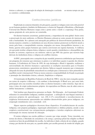 étnicas e culturais, e a superação da relação de dominação e exclusão — ao mesmo tempo em que
se constitui a solidariedade.



                               Conhecimentos jurídicos

      Explicitada no contexto dramático do pós-guerra, quando se indagou como teria sido possível
ao ser humano produzir a barbárie do Holocausto e o horror de Nagasaki e Hiroshima, a Declaração
Universal dos Direitos Humanos surgiu como a ponte entre o medo e a esperança. Essa ponte,
apenas projetada ali, seria preciso ser construída.

      Os direitos humanos assumiram, gradativamente, a importância de tema global. Assim como
a preservação do meio ambiente, os Direitos Humanos colocam-se como assunto de interesse de
toda a humanidade. Se o planeta está ameaçado por políticas de desenvolvimento predatórias, da
mesma maneira a miséria e a intolerância em seus diversos matizes promovem no final do século a
morte pela fome, a marginalidade extrema, migrações em massa, desequilíbrios internos e, no
limite, guerras entre grupos humanos que outrora conviveram em suposta harmonia. A violência
em que pode resultar a disputa étnica, religiosa e social, quando a intolerância e o desequilíbrio são
levados ao extremo, expressa-se em números: sabe-se que 80% das guerras que ocorrem hoje
derivam da intolerância étnica e religiosa em conflitos internos.

      A ONU, preocupada com a conquista da paz mundial, promoveu conferências que buscavam
um programa de consenso que orientasse os países e os indivíduos quanto à questão dos direitos
humanos. A Conferência de Viena de 1993, de cuja declaração o Brasil é signatário, reafirmou a
universalidade dos direitos humanos e apresentou as condições necessárias para os Estados
promoverem, controlarem e garantirem tais direitos. Sabia-se naquele momento que o tratamento
adequado do tema da pluralidade etnocultural era condição para a democracia e fator primordial do
equilíbrio social e internacional. Firma-se nesse contexto a responsabilidade do Estado na proteção
e promoção das identidades étnicas, culturais, lingüísticas e religiosas.

       A Constituição da República Federativa do Brasil de 1988 é uma das mais avançadas quanto
aos temas do respeito à diferença e do combate à discriminação. O Brasil teve, por outro lado,
participação ativa nas reuniões mundiais sobre os direitos humanos e sobre minorias. Aqui não se
trata, é claro, de exigir conhecimentos próprios do especialista em Direito, mas de saber como se
define basicamente a cidadania.

      Vale lembrar que dispositivos presentes na Seção “Da Educação”, da Constituição Federal,
referentes às comunidades indígenas, também asseguram “a utilização de suas línguas maternas e
processos próprios de aprendizagem” (art. 210, § 2º), consolidando o reconhecimento de
exigências historicamente apresentadas em trabalhos desenvolvidos pelos povos indígenas, em
cooperação notadamente com a sociedade civil.

      Alguns aspectos pedagógicos decorrem desse dispositivo. O estabelecimento de escolas
indígenas, com proposta pedagógica, organização administrativa e didática próprias, atende a uma
exigência constitucional, traz enriquecimento pedagógico e introduz exigências adicionais na
estruturação do sistema nacional de educação.

      O ensino religioso nas escolas públicas é assunto que exige atenção. Tema vinculado, em
termos de direito, à liberdade de consciência e de crença, a presença plural das religiões no Brasil
constitui-se fator de possibilidade de escolha. Ao indíviduo é dado o direito de ter religião, quando
criança, por decisão de seus pais, ou, quando adulto, por escolha pessoal; de mudar de religião, por

                                                 30
 