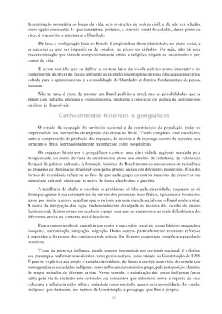 determinação voluntária ao longo da vida, sem restrições de ordem civil; e de não ter religião,
como opção consciente. O que caracteriza, portanto, a inserção social do cidadão, desse ponto de
vista, é o respeito, a abertura e a liberdade.

      De fato, a configuração laica do Estado é propiciadora dessa pluralidade, no plano social, e
se caracteriza por ser impeditiva de rótulos, no plano do cidadão. Ou seja, não há uma
predeterminação que vincule compulsoriamente etnias e religiões, origem de nascimento e per-
cursos de vida.

      É nesse sentido que se define a postura laica da escola pública como imperativo no
cumprimento do dever do Estado referente ao estabelecimento pleno de uma educação democrática,
voltada para o aprimoramento e a consolidação de liberdades e direitos fundamentais da pessoa
humana.

       Não se trata, é claro, de mostrar um Brasil perfeito e irreal, mas as possibilidades que se
abrem com trabalho, embates e entendimentos, mediante a colocação em prática de instrumentos
jurídicos já disponíveis.

                 Conhecimentos históricos e geográficos

      O estudo da ocupação do território nacional e da constituição da população pode ser
empreendido por intermédio da trajetória das etnias no Brasil. Tarefa complexa, esse estudo traz
tanto a compreensão da produção das riquezas, da miséria e da injustiça quanto de aspectos que
tornaram o Brasil internacionalmente reconhecido como hospitaleiro.

      Os aspectos históricos e geográficos expõem uma diversidade regional marcada pela
desigualdade, do ponto de vista do atendimento pleno dos direitos de cidadania, de valorização
desigual de práticas culturais. A formação histórica do Brasil mostra os mecanismos de resistência
ao processo de dominação desenvolvidos pelos grupos sociais em diferentes momentos. Uma das
formas de resistência refere-se ao fato de que cada grupo encontrou maneiras de preservar sua
identidade cultural, ainda que às vezes de forma clandestina e precária.
      A tendência de abafar e encobrir os problemas vividos pela diversidade, enquanto se dá
destaque apenas à sua característica de ser um dos potenciais mais férteis, tipicamente brasileiros,
levou por muito tempo a acreditar que o racismo era uma mazela social que o Brasil soube evitar.
A teoria da integração das raças, tradicionalmente divulgada na maioria das escolas de ensino
fundamental, deixou pouco ou nenhum espaço para que se encarassem as reais dificuldades das
diferentes etnias no contexto social brasileiro.

      Para a compreensão da trajetória das etnias é necessário tratar de temas básicos: ocupação e
conquista, escravização, imigração, migração. Outro aspecto particularmente relevante refere-se
à importância do estudo dos continentes de origem dos diversos grupos que compõem a população
brasileira.

      Tratar da presença indígena, desde tempos imemoriais em território nacional, é valorizar
sua presença e reafirmar seus direitos como povos nativos, como tratado na Constituição de 1988.
É preciso explicitar sua ampla e variada diversidade, de forma a corrigir uma visão deturpada que
homogeneíza as sociedades indígenas como se fossem de um único grupo, pela justaposição aleatória
de traços retirados de diversas etnias. Nesse sentido, a valorização dos povos indígenas faz-se
tanto pela via da inclusão nos currículos de conteúdos que informem sobre a riqueza de suas
culturas e a influência delas sobre a sociedade como um todo, quanto pela consolidação das escolas
indígenas que destacam, nos termos da Constituição, a pedagogia que lhes é própria.
                                                31
 