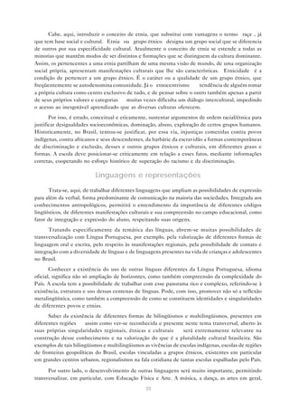 Cabe, aqui, introduzir o conceito de etnia, que substitui com vantagens o termo “raça”, já
que tem base social e cultural. “Etnia” ou “grupo étnico” designa um grupo social que se diferencia
de outros por sua especificidade cultural. Atualmente o conceito de etnia se estende a todas as
minorias que mantêm modos de ser distintos e formações que se distinguem da cultura dominante.
Assim, os pertencentes a uma etnia partilham de uma mesma visão de mundo, de uma organização
social própria, apresentam manifestações culturais que lhe são características. “Etnicidade” é a
condição de pertencer a um grupo étnico. É o caráter ou a qualidade de um grupo étnico, que
freqüentemente se autodenomina comunidade. Já o “etnocentrismo” — tendência de alguém tomar
a própria cultura como centro exclusivo de tudo, e de pensar sobre o outro também apenas a partir
de seus próprios valores e categorias — muitas vezes dificulta um diálogo intercultural, impedindo
o acesso ao inesgotável aprendizado que as diversas culturas oferecem.
       Por isso, é errado, conceitual e eticamente, sustentar argumentos de ordem racial/étnica para
justificar desigualdades socioeconômicas, dominação, abuso, exploração de certos grupos humanos.
Historicamente, no Brasil, tentou-se justificar, por essa via, injustiças cometidas contra povos
indígenas, contra africanos e seus descendentes, da barbárie da escravidão a formas contemporâneas
de discriminação e exclusão, desses e outros grupos étnicos e culturais, em diferentes graus e
formas. A escola deve posicionar-se criticamente em relação a esses fatos, mediante informações
corretas, cooperando no esforço histórico de superação do racismo e da discriminação.

                           Linguagens e representações
      Trata-se, aqui, de trabalhar diferentes linguagens que ampliam as possibilidades de expressão
para além da verbal, forma predominante de comunicação na maioria das sociedades. Integrada aos
conhecimentos antropológicos, permitirá o entendimento da importância de diferentes códigos
lingüísticos, de diferentes manifestações culturais e sua compreensão no campo educacional, como
fator de integração e expressão do aluno, respeitando suas origens.
      Tratando especificamente da temática das línguas, abrem-se muitas possibilidades de
transversalização com Língua Portuguesa, por exemplo, pela valorização de diferentes formas de
linguagem oral e escrita, pelo respeito às manifestações regionais, pela possibilidade de contato e
integração com a diversidade de línguas e de linguagens presentes na vida de crianças e adolescentes
no Brasil.
       Conhecer a existência do uso de outras línguas diferentes da Língua Portuguesa, idioma
oficial, significa não só ampliação de horizontes, como também compreensão da complexidade do
País. A escola tem a possibilidade de trabalhar com esse panorama rico e complexo, referindo-se à
existência, estrutura e uso dessas centenas de línguas. Pode, com isso, promover não só a reflexão
metalingüística, como também a compreensão de como se constituem identidades e singularidades
de diferentes povos e etnias.
      Saber da existência de diferentes formas de bilingüismos e multilingüismos, presentes em
diferentes regiões — assim como ver-se reconhecida e presente neste tema transversal, aberto às
suas próprias singularidades regionais, étnicas e culturais — será extremamente relevante na
construção desse conhecimento e na valorização do que é a pluralidade cultural brasileira. São
exemplos de tais bilingüismos e multilingüismos as vivências de escolas indígenas, escolas de regiões
de fronteiras geopolíticas do Brasil, escolas vinculadas a grupos étnicos, existentes em particular
em grandes centros urbanos, regionalismos na fala cotidiana de tantas escolas espalhadas pelo País.

      Por outro lado, o desenvolvimento de outras linguagens será muito importante, permitindo
transversalizar, em particular, com Educação Física e Arte. A música, a dança, as artes em geral,
                                                 35
 
