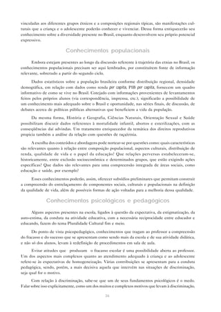 vinculadas aos diferentes grupos étnicos e a composições regionais típicas, são manifestações cul-
turais que a criança e o adolescente poderão conhecer e vivenciar. Dessa forma enriquecerão seu
conhecimento sobre a diversidade presente no Brasil, enquanto desenvolvem seu próprio potencial
expressivo.

                         Conhecimentos populacionais

      Embora estejam presentes ao longo da discussão referente à trajetória das etnias no Brasil, os
conhecimentos populacionais precisam ser aqui lembrados, por constituírem fonte de informação
relevante, sobretudo a partir do segundo ciclo.

      Dados estatísticos sobre a população brasileira conforme distribuição regional, densidade
demográfica, em relação com dados como renda per capita, PIB per capita, fornecem um quadro
informativo de como se vive no Brasil. Cotejado com informações provenientes de levantamentos
feitos pelos próprios alunos (via correspondência, imprensa, etc.), significarão a possibilidade de
um conhecimento mais adequado sobre o Brasil e oportunidade, nas séries finais, de discussão, de
debates acerca de políticas públicas alternativas que beneficiem a vida da população.

      Da mesma forma, História e Geografia, Ciências Naturais, Orientação Sexual e Saúde
possibilitam discutir dados referentes à mortalidade infantil, abortos e esterilizações, com as
conseqüências daí advindas. Um tratamento enriquecedor da temática dos direitos reprodutivos
propicia também a análise da relação com questões de raça/etnia.

      A escolha dos conteúdos e abordagens pode nortear-se por questões como: quais características
são relevantes quanto à relação entre composição populacional, aspectos culturais, distribuição de
renda, qualidade de vida e o papel da educação? Que relações perversas estabeleceram-se,
historicamente, entre exclusão socioeconômica e determinados grupos, que estão exigindo ações
específicas? Que dados são relevantes para uma compreensão integrada de áreas sociais, como
educação e saúde, por exemplo?

     Esses conhecimentos poderão, assim, oferecer subsídios preliminares que permitam construir
a compreensão do entrelaçamento de componentes sociais, culturais e populacionais na definição
da qualidade de vida, além de possíveis formas de ação voltadas para a melhoria dessa qualidade.

              Conhecimentos psicológicos e pedagógicos

      Alguns aspectos presentes na escola, ligados à questão da expectativa, da estigmatização, da
auto-estima, da conduta na atividade educativa, com a necessária reciprocidade entre educador e
educando, fazem do tema Pluralidade Cultural fim e meio.

      Do ponto de vista psicopedagógico, conhecimentos que tragam ao professor a compreensão
do fracasso e do sucesso que se apresentam como sendo mais da escola e de sua atividade didática,
e não só dos alunos, levam à redefinição de procedimentos em sala de aula.
      Evitar atitudes que “produzam” o fracasso escolar é uma possibilidade aberta ao professor.
Um dos aspectos mais complexos quanto ao atendimento adequado à criança e ao adolescente
refere-se às expectativas de homogeneização. Várias contribuições se apresentam para a conduta
pedagógica, sendo, porém, a mais decisiva aquela que intervém nas situações de discriminação,
seja qual for o motivo.
       Com relação à discriminação, sabe-se que um de seus fundamentos psicológicos é o medo.
Falar sobre isso explicitamente, como um dos muitos e complexos motivos que levam à discriminação,

                                                36
 