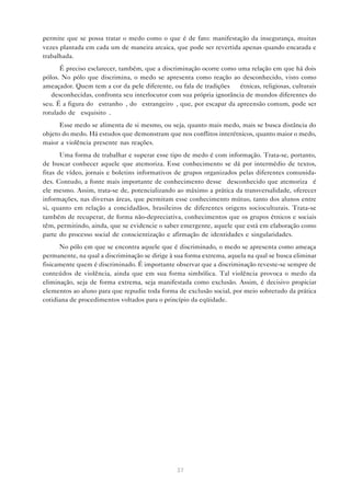 permite que se possa tratar o medo como o que é de fato: manifestação da insegurança, muitas
vezes plantada em cada um de maneira arcaica, que pode ser revertida apenas quando encarada e
trabalhada.
      É preciso esclarecer, também, que a discriminação ocorre como uma relação em que há dois
pólos. No pólo que discrimina, o medo se apresenta como reação ao desconhecido, visto como
ameaçador. Quem tem a cor da pele diferente, ou fala de tradições — étnicas, religiosas, culturais
— desconhecidas, confronta seu interlocutor com sua própria ignorância de mundos diferentes do
seu. É a figura do “estranho”, do “estrangeiro”, que, por escapar da apreensão comum, pode ser
rotulado de “esquisito”.
      Esse medo se alimenta de si mesmo, ou seja, quanto mais medo, mais se busca distância do
objeto do medo. Há estudos que demonstram que nos conflitos interétnicos, quanto maior o medo,
maior a violência presente nas reações.
       Uma forma de trabalhar e superar esse tipo de medo é com informação. Trata-se, portanto,
de buscar conhecer aquele que atemoriza. Esse conhecimento se dá por intermédio de textos,
fitas de vídeo, jornais e boletins informativos de grupos organizados pelas diferentes comunida-
des. Contudo, a fonte mais importante de conhecimento desse “desconhecido que atemoriza” é
ele mesmo. Assim, trata-se de, potencializando ao máximo a prática da transversalidade, oferecer
informações, nas diversas áreas, que permitam esse conhecimento mútuo, tanto dos alunos entre
si, quanto em relação a concidadãos, brasileiros de diferentes origens socioculturais. Trata-se
também de recuperar, de forma não-depreciativa, conhecimentos que os grupos étnicos e sociais
têm, permitindo, ainda, que se evidencie o saber emergente, aquele que está em elaboração como
parte do processo social de conscientização e afirmação de identidades e singularidades.
      No pólo em que se encontra aquele que é discriminado, o medo se apresenta como ameaça
permanente, na qual a discriminação se dirige à sua forma extrema, aquela na qual se busca eliminar
fisicamente quem é discriminado. É importante observar que a discriminação reveste-se sempre de
conteúdos de violência, ainda que em sua forma simbólica. Tal violência provoca o medo da
eliminação, seja de forma extrema, seja manifestada como exclusão. Assim, é decisivo propiciar
elementos ao aluno para que repudie toda forma de exclusão social, por meio sobretudo da prática
cotidiana de procedimentos voltados para o princípio da eqüidade.




                                                37
 