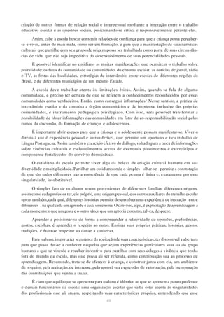 criação de outras formas de relação social e interpessoal mediante a interação entre o trabalho
educativo escolar e as questões sociais, posicionando-se crítica e responsavelmente perante elas.

      Assim, cabe à escola buscar construir relações de confiança para que a criança possa perceber-
se e viver, antes de mais nada, como ser em formação, e para que a manifestação de características
culturais que partilhe com seu grupo de origem possa ser trabalhada como parte de suas circunstân-
cias de vida, que não seja impeditiva do desenvolvimento de suas potencialidades pessoais.

       É possível identificar no cotidiano as muitas manifestações que permitem o trabalho sobre
pluralidade: os fatos da comunidade ou comunidades do entorno escolar, as notícias de jornal, rádio
e TV, as festas das localidades, estratégias de intercâmbio entre escolas de diferentes regiões do
Brasil, e de diferentes municípios de um mesmo Estado.

      A escola deve trabalhar atenta às limitações éticas. Assim, quando se fala de alguma
comunidade, é preciso ter certeza de que se referem a conhecimentos reconhecidos por essas
comunidades como verdadeiros. Então, como conseguir informações? Nesse sentido, a prática de
intercâmbio escolar e da consulta a órgãos comunitários e de imprensa, inclusive das próprias
comunidades, é instrumento pedagógico privilegiado. Com isso, será possível transformar a
possibilidade de obter informações das comunidades em fator de co-responsabilização social pelos
rumos da discussão, da formação de crianças e adolescentes.
      É importante abrir espaço para que a criança e o adolescente possam manifestar-se. Viver o
direito à voz é experiência pessoal e intransferível, que permite um oportuno e rico trabalho de
Língua Portuguesa. Assim também o exercício efetivo do diálogo, voltado para a troca de informações
sobre vivências culturais e esclarecimentos acerca de eventuais preconceitos e estereótipos é
componente fortalecedor do convívio democrático.

      O cotidiano da escola permite viver algo da beleza da criação cultural humana em sua
diversidade e multiplicidade. Partilhar um cotidiano onde o simples “olhar-se” permite a constatação
de que são todos diferentes traz a consciência de que cada pessoa é única e, exatamente por essa
singularidade, insubstituível.

      O simples fato de os alunos serem provenientes de diferentes famílias, diferentes origens,
assim como cada professor ter, ele próprio, uma origem pessoal, e os outros auxiliares do trabalho escolar
terem também, cada qual, diferentes histórias, permite desenvolver uma experiência de interação “entre
diferentes”, na qual cada um aprende e cada um ensina. O convívio, aqui, é explicitação de aprendizagem a
cada momento: o que um gosta e o outro não, o que um aprecia e o outro, talvez, despreze.

      Aprender a posicionar-se de forma a compreender a relatividade de opiniões, preferências,
gostos, escolhas, é aprender o respeito ao outro. Ensinar suas próprias práticas, histórias, gestos,
tradições, é fazer-se respeitar ao dar-se a conhecer.

      Para o aluno, importa ter segurança da aceitação de suas características, ter disponível a abertura
para que possa dar-se a conhecer naquelas que sejam experiências particulares suas ou do grupo
humano a que se vincule e receber incentivo para partilhar com seus colegas a vivência que tenha
fora do mundo da escola, mas que possa ali ser referida, como contribuição sua ao processo de
aprendizagem. Resumindo, trata-se de oferecer à criança, e construir junto com ela, um ambiente
de respeito, pela aceitação; de interesse, pelo apoio à sua expressão; de valorização, pela incorporação
das contribuições que venha a trazer.

     É claro que aquilo que se apresenta para o aluno é idêntico ao que se apresenta para o professor
e demais funcionários da escola: uma organização escolar que saiba estar atenta às singularidades
dos profissionais que ali atuam, respeitando suas características próprias, entendendo que esse
                                                   40
 