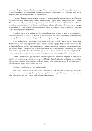superação do preconceito e da discriminação. Trata-se de ter a certeza de que cada um de seus
gestos pode fazer a diferença entre o reforço de atitudes inadequadas e a chance de abrir novas
possibilidades de diálogo, respeito e solidariedade.

      A prática do desvelamento exige perspicácia para responder adequadamente a diferentes
situações que serão, na maioria das vezes, imprevisíveis. Devido a essa imprevisibilidade, a forma
de desenvolver tal perspicácia é preparando-se com leituras, buscando informações e vivências,
estando atento aos gestos do cotidiano, explicitando valores, refletindo coletivamente na equipe
de professores. Desenvolve-se, assim, como uma forma de procurar entender a complexidade da
vida e do comportamento humano.

      Essa informação deve ser buscada de maneira intencional e pode se fazer de maneira lúdica:
conhecer os cantos, as lendas, as danças, as peculiaridades nas quais uma criança pode ensinar a
outra aquilo que é característico do grupo humano do qual participa.

      Esse conhecimento recíproco respeitoso é mais que verbal. Deverá incluir linguagens
diversificadas, bem como a possibilidade de o aluno assumir o papel de educador naquilo que lhe
seja próprio. Nesse sentido, o professor deverá cooperar, ao mesmo tempo em que aprende com o
restante da classe. Observe-se que essa vivência, em si, será extremamente importante, por trazer
para o aluno a possibilidade de constatar que a sociedade se apresenta, em sua complexidade,
como um constante objeto de estudo e aprendizagem, onde todos sempre têm a aprender.

      Assim, a problemática que envolve a discriminação étnica, cultural e religiosa, ao invés de se
manter em uma zona de sombra que leva à proliferação da ambigüidade nas falas e nas atitudes,
alimentando com isso o preconceito, pode ser trazida à luz, como elemento de aprendizagem e
crescimento do grupo escolar como um todo.

      Ensinar a pluralidade ou viver a pluralidade?

      Sem dúvida, pluralidade vive-se, ensina-se e aprende-se. É trabalho de construção, no qual o
envolvimento de todos se dá pelo respeito e pela própria constatação de que, sem o outro, nada se
sabe sobre ele, a não ser o que a própria imaginação fornece.




                                                42
 