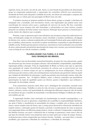 regionais, locais, da escola e da sala de aula. Assim, se num Estado há prevalência de determinado
grupo na composição populacional, a organização dos conteúdos refletirá essa característica,
atendendo de forma mais adequada à realidade da escola, sem deixar de contemplar o conjunto dos
conteúdos que se voltam para uma percepção do Brasil como um todo.

      A temática encontra-se proposta também de forma aberta, porque se propõe a relevância da
integração com a sociedade, com movimentos sociais, com organizações que podem trazer uma
contribuição de extremo relevo para a ampliação do universo da escola. De fato, conteúdos
contemplados nessa temática têm sido formulados e reformulados em ritmo intenso, estando
presentes no cotidiano de forma muitas vezes decisiva. Participar desse processo é essencial para a
escola, dentro dos objetivos que se propõe.

      Portanto, o que se apresenta aqui é uma referência, que incorpora avanços do conhecimento no
tema, reivindicações antigas de movimentos sociais vinculados à temática racial/étnica, divulgação
de direitos civis, sociais e culturais estabelecidos na Constituição Federal, pelos quais ainda há muito
por se trabalhar, coletivamente, em prol de seu pleno atendimento, respeitadas as especificidades do
trabalho escolar. Embora possam parecer numerosos, encontram-se transversalizados com conteúdos
de áreas, representando uma primeira aproximação da criança com o assunto, que retornará inúmeras
vezes ao longo de sua vida de estudante e cidadão.

                         PLURALIDADE CULTURAL E A VIDA
                             DAS CRIANÇAS NO BRASIL

      Este bloco trata da diversidade sociocultural brasileira, do ponto de vista educacional, a partir
dos elementos que são comuns aos grupos culturais: vida sociofamiliar, temporalidade, espacialidade,
organização política, educação. Trata da singularidade do Brasil, na forma como aqui se apresenta
uma população de origem diversificada, portadora de culturas que se preservaram em suas
especificidades, ao mesmo tempo em que se amalgamaram em novas configurações. Trata de
estruturas que são comuns a todos, dos entrelaçamentos socioculturais que permitem valorizar aquilo
que é próprio da identidade de cada grupo, e aquilo que permite uma construção comum, onde cabe
pronunciar o pronome “nós”. O objetivo didático, assim, é oferecer conteúdos que possibilitem
aproximações da noção de igualdade quanto aos direitos, quanto à dignidade e que embasem a
valorização da diversidade cultural.

      Uma característica marcante deste bloco será a abordagem dos conteúdos, tomando como
núcleo a vida da criança. Trabalhar os ciclos da vida, tal como se apresentam em diferentes grupos
étnicos, culturais e sociais, será oportunidade de valorização das diferentes etapas da vida, de tomada
de consciência de que o caminho da maturidade e envelhecimento biológico é trilhado por todos, e
será também por ela.

      A organização familiar como instituição em transformação no mundo contemporâneo, e as
múltiplas formas em que se apresenta; a importância de se partilhar as responsabilidades familiares,
nas quais é básico o atendimento às necessidades da criança; o cuidado com os idosos; esses são
temas a serem tratados tanto de forma a que a criança possa desenvolver referenciais atitudinais de
respeito mútuo e valorização quanto de maneira a permitir o reconhecimento de como se processa
essa organização básica em diferentes grupos étnicos, sociais e culturais. Compreender a importância
das famílias extensas, nas quais o referencial não se restringe ao parentesco, assim como o fato de
que laços de amizade muitas vezes propiciam tanto ou maior apoio que os laços de sangue, fornece-
rá elementos para o aluno compreender que existem vínculos “herdados”, por assim dizer, e vínculos
escolhidos, que expressam a liberdade de consciência e a liberdade de associação.

                                                  48
 