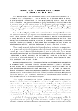 CONSTITUIÇÃO DA PLURALIDADE CULTURAL
                       NO BRASIL E SITUAÇÃO ATUAL

      Este conteúdo trata de como se constituiu, se constitui, por sua permanente reelaboração, e
se apresenta a face cultural complexa e cheia de potencial do País, com sobreposição de tempos,
no social, no cultural e no individual. Para conhecer a situação dos diferentes povos que aqui
vivem e valorizá-los, é necessário trabalhar aspectos ligados às suas origens continentais: a presença
no continente e em território nacional anterior ao descobrimento, no caso dos indígenas; a vida
culturalmente complexa presente na África, desde antes da mercantilização da escravidão; e a vida
nos continentes de origem de conquistadores e imigrantes — Europa, Ásia, Oriente Médio, África
— ao longo da história.

      Esse tipo de abordagem permitirá entender a complexidade das origens brasileiras como
uma confluência de heranças que se preservaram, vencendo políticas explícitas de homogeneização
cultural havidas no passado, resistindo, recolocando-se, recriando-se, ativas em diferentes momentos
da história. Recuperar as origens dessas influências é valorizar os povos que as trouxeram e seus
descendentes, reconhecendo suas lutas pela defesa da dignidade e da liberdade, atuando na
construção cotidiana da democracia no Brasil, dando voz a um passado que se faz presente em
seres humanos que afirmam e reafirmam sua dignidade na herança cultural que carregam.

       Não se trata de um estudo detalhado das histórias dos diversos continentes, mas de considerá-
las na perspectiva de ampliar o horizonte de referência do aluno, despertando sua curiosidade para
o mundo que o cerca. Será a possibilidade de desenvolver um novo olhar sobre fatos e relações
que os meios de comunicação aproximam da criança, vinculando-os à sua realidade. Será também
a oportunidade de oferecer informações que contribuam para a superação do preconceito e da
estigmatização, trabalhando a valorização da história de povos que, tendo construído o Brasil,
foram injustiçados, como os índios e negros.

       Outros povos, de outras etnias, em outros continentes, sofreram a escravidão como resultado
de processos de guerra, conquista e submissão, em outros momentos da história da humanidade.
Nenhum processo, porém, representou tanto absurdo como a exacerbação do escravismo, com sua
ampla mercantilização no continente africano nos séculos XVII, XVIII e XIX. Para sustentar-se,
inúmeras teorias e justificativas inaceitáveis foram construídas e disseminadas como senso comum,
consolidando-se ao gerar, ao término da escravidão, racismo, discriminação e exclusão. Esse processo
significou o alerta para que o ser humano percebesse que a escravidão é sempre inaceitável e a
liberdade é fundamental no estabelecimento da justiça.

      Todos os grupos sociais e étnicos têm histórias. Essas histórias são distintas entre si e também
distintas do que se convencionou como história do Brasil, no singular. Embora as trajetórias das
culturas e etnias no Brasil já façam parte dos conteúdos trabalhados pela escola, com referência
aos índios, aos negros, aos imigrantes, o que se propõe são novos conteúdos, que buscam narrar a
história do ponto de vista dos grupos sociais que a produziram. Por exemplo, pouco se tem falado
nas escolas sobre a escravização dos índios e os movimentos de reação destes ao domínio europeu,
sobre os mecanismos de resistência desenvolvidos pelos africanos escravizados e seus descendentes
e as formas criativas de sobrevivência na sociedade escravocrata e nos quilombos.

      A existência de cultura, tecnologia e modos de vida próprios desses grupos também são
pontos obscuros de uma história do Brasil que está para ser contada: a história dos negros, dos
índios, dos imigrantes e migrantes. Essas questões passaram em branco no ensino tradicional de

                                                 51
 