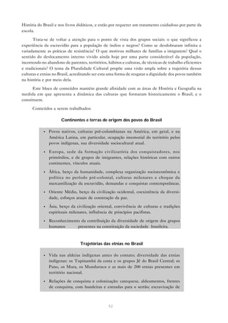 História do Brasil e nos livros didáticos, e estão por requerer um tratamento cuidadoso por parte da
escola.

      Trata-se de voltar a atenção para o ponto de vista dos grupos sociais: o que significou a
experiência da escravidão para a população de índios e negros? Como se desdobraram infinita e
variadamente as práticas de resistência? O que motivou milhares de famílias a imigrarem? Qual o
sentido do deslocamento interno vivido ainda hoje por uma parte considerável da população,
incorrendo no abandono de parentes, territórios, hábitos e culturas, de técnicas de trabalho eficientes
e tradicionais? O tema da Pluralidade Cultural propõe uma visão ampla sobre a trajetória dessas
culturas e etnias no Brasil, acreditando ser esta uma forma de resgatar a dignidade dos povos também
na história e por meio dela.

      Este bloco de conteúdos mantém grande afinidade com as áreas de História e Geografia na
medida em que apresenta a dinâmica das culturas que formaram historicamente o Brasil, e o
constituem.

      Conteúdos a serem trabalhados:

                      Continentes e terras de origem dos povos do Brasil

            •   Povos nativos, culturas pré-colombianas na América, em geral, e na
                América Latina, em particular, ocupação imemorial do território pelos
                povos indígenas, sua diversidade sociocultural atual.

            •   Europa, sede da formação civilizatória dos conquistadores, nos
                primórdios, e de grupos de imigrantes, relações históricas com outros
                continentes, vínculos atuais.

            •   África, berço da humanidade, complexa organização socioeconômica e
                política no período pré-colonial, culturas milenares e choque da
                mercantilização da escravidão, demandas e conquistas contemporâneas.
            •   Oriente Médio, berço da civilização ocidental, coexistência da diversi-
                dade, esforços atuais de construção da paz.

            •   Ásia, berço da civilização oriental, convivência de culturas e tradições
                espirituais milenares, influência de princípios pacifistas.

            •   Reconhecimento da contribuição da diversidade de origem dos grupos
                humanos      presentes na constituição da sociedade brasileira.



                                 Trajetórias das etnias no Brasil

            •   Vida nas aldeias indígenas antes do contato; diversidade das etnias
                indígenas: os Tupinambá da costa e os grupos Jê do Brasil Central; os
                Pano, os Mura, os Mundurucu e as mais de 200 etnias presentes em
                território nacional.

            •   Relações de conquista e colonização: catequese, aldeamentos, frentes
                de conquista, com bandeiras e entradas para o sertão; escravização de



                                                 52
 