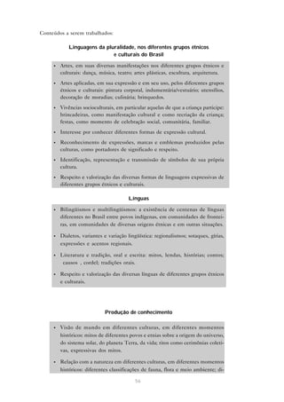 Conteúdos a serem trabalhados:

            Linguagens da pluralidade, nos diferentes grupos étnicos
                             e culturais do Brasil

     •   Artes, em suas diversas manifestações nos diferentes grupos étnicos e
         culturais: dança, música, teatro; artes plásticas, escultura, arquitetura.
     •   Artes aplicadas, em sua expressão e em seu uso, pelos diferentes grupos
         étnicos e culturais: pintura corporal, indumentária/vestuário; utensílios,
         decoração de moradias; culinária; brinquedos.
     •   Vivências socioculturais, em particular aquelas de que a criança participe:
         brincadeiras, como manifestação cultural e como recriação da criança;
         festas, como momento de celebração social, comunitária, familiar.
     •   Interesse por conhecer diferentes formas de expressão cultural.
     •   Reconhecimento de expressões, marcas e emblemas produzidos pelas
         culturas, como portadores de significado e respeito.
     •   Identificação, representação e transmissão de símbolos de sua própria
         cultura.
     •   Respeito e valorização das diversas formas de linguagens expressivas de
         diferentes grupos étnicos e culturais.

                                        Línguas

     •   Bilingüismos e multilingüismos: a existência de centenas de línguas
         diferentes no Brasil entre povos indígenas, em comunidades de frontei-
         ras, em comunidades de diversas origens étnicas e em outras situações.

     •   Dialetos, variantes e variação lingüística: regionalismos; sotaques, gírias,
         expressões e acentos regionais.

     •   Literatura e tradição, oral e escrita: mitos, lendas, histórias; contos;
         “causos”, cordel; tradições orais.

     •   Respeito e valorização das diversas línguas de diferentes grupos étnicos
         e culturais.




                             Produção de conhecimento

     •   Visão de mundo em diferentes culturas, em diferentes momentos
         históricos: mitos de diferentes povos e etnias sobre a origem do universo,
         do sistema solar, do planeta Terra, da vida; ritos como cerimônias coleti-
         vas, expressivas dos mitos.

     •   Relação com a natureza em diferentes culturas, em diferentes momentos
         históricos: diferentes classificações de fauna, flora e meio ambiente; di-

                                           56
 