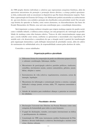 de 1988 propõe direitos individuais e coletivos que representam conquistas históricas, além de
apresentar mecanismos de proteção e promoção desses direitos, a criança poderá aproximar-
se dela, conhecendo onde se encontram os dispositivos que lhe dizem diretamente respeito. Tam-
bém a apresentação do Estatuto da Criança e do Adolescente poderá encaminhar ao conhecimento
de que tem direitos e seu cuidado e proteção são classificados como prioridade social. Em um país
cuja história de opressão se fundou, entre outros elementos, no desconhecimento das bases do
Estado Democrático de Direito, essa será uma contribuição para a consolidação democrática.

      Será importante a criança conhecer situações que exigem mudança urgente do quadro social,
como o trabalho infantil, a violência contra crianças, em uma perspectiva de valorização da possibi-
lidade de mudança como obra humana coletiva. Trata-se de abrir intencionalmente espaço para
que a escola trabalhe esses temas, conforme se apresentem a necessidade e/ou importância. O
sentido será o de desenvolver a consciência de que a situação social é passível de transformação
pela organização democrática e pela definição intencional de prioridades sociais, além do cultivo
de sentimentos de solidariedade ativa, de responsabilidade comum pelos destinos de todos.

      Conteúdos a serem trabalhados:

                                Organização política e pluralidade

            •   Diferentes formas de composição do poder em diferentes grupos étnicos
                e culturais: coordenação, lideranças, chefias.

            •   Mecanismos de participação coletiva: partidos políticos, sindicatos,
                conselhos, movimentos sociais, centros comunitários, grêmios, assem-
                bléias, eleições e outros.

            •   Instrumentos de vida coletiva: regulamentos, estatutos, cartas de
                intenção, legislação.

            •   Mecanismos de informação e comunicação interna e externa e atenção
                dedicada à criança: jornais, revistas, rádio, TV, imprensa comunitária e
                local.

            •   Atitude de iniciativa para estabelecer alianças e parcerias no exercício
                da cidadania.



                                      Pluralidade e direitos

            •   Declaração Universal dos Direitos da Pessoa Humana como uma
                conquista da humanidade para todos os seres humanos.

            •   O papel de declarações, tratados, convenções internacionais na defesa
                e aperfeiçoamento da cidadania.

            •   Constituição de 1988 como instrumento jurídico fundamental do País:
                direitos e deveres individuais e coletivos; discriminação e racismo como
                crime; direitos culturais.
                                                 59
 