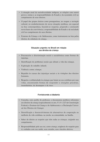 •   A situação atual da sociodiversidade indígena, as relações com outros
    povos e etnias e as responsabilidades do Estado e da sociedade civil no
    cumprimento de seus direitos.

•   O papel dos grupos étnicos como protagonistas, no resgate e recriação
    cultural, no estabelecimento de novas situações jurídicas, em especial
    na fase contemporânea, fazendo-se respeitar, propondo e ensinando
    novas bases de convivência; a responsabilidade do Estado e da sociedade
    civil no cumprimento de seus direitos.

•   Estatuto da Criança e do Adolescente, como instrumento na luta pelos
    direitos da cidadania da criança.



                 Situações urgentes no Brasil em relação
                         aos direitos da criança

•   Preconceito e discriminação social e racial/étnica como formas de
    injustiça.

•   Identificação de problemas sociais que afetam a vida das crianças.

•   Exploração do trabalho infantil.

•   Violência contra crianças.

•   Repúdio às causas das injustiças sociais e às violações dos direitos
    humanos.

•   Respeito e solidariedade às crianças que lutam no seu cotidiano por suas
    vidas, encontrando formas de responder a situações precárias,
    insatisfatórias, de desamparo e de risco.



                         Fortalecendo a cidadania

•   Consulta, com auxílio do professor, a documentos jurídicos referentes
    aos direitos da criança (especialmente os arts. 5º, 6º e 227 da Constituição
    Federal; o Estatuto da Criança e do Adolescente e a Declaração Univer-
    sal dos Direitos da Criança).

•   Identificação e desenvolvimento de alternativas de cooperação na
    melhoria da vida cotidiana, na escola, na comunidade, na família.

•   Saber do direito ao respeito que têm todas as crianças, exigindo seu
    cumprimento.

•   Responsabilidade pelo seu ser, como criança, exigência de respeito para
    si, cuidados com sua saúde, seus estudos, seus vínculos afetivos.

                                       60
 
