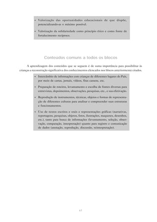 •   Valorização das oportunidades educacionais de que dispõe,
                potencializando-as o máximo possível.

            •   Valorização da solidariedade como princípio ético e como fonte de
                fortalecimento recíproco.




                    Conteúdos comuns a todos os blocos

      A aprendizagem dos conteúdos que se seguem é de suma importância para possibilitar às
crianças a reconstrução significativa dos conhecimentos elencados nos blocos anteriormente citados.

            •   Intercâmbio de informações com crianças de diferentes lugares do País,
                por meio de cartas, jornais, vídeos, fitas cassete, etc.

            •   Preparação de roteiros, levantamento e escolha de fontes diversas para
                entrevistas, depoimentos, observações, pesquisas, etc., e sua efetivação.

            •   Reprodução de instrumentos, técnicas, objetos e formas de representa-
                ção de diferentes culturas para analisar e compreender suas estruturas
                e funcionamentos.

            •   Uso de textos escritos e orais e representações gráficas (narrativas,
                reportagens, pesquisas, objetos, fotos, ilustrações, maquetes, desenhos,
                etc.), tanto para busca de informações (levantamento, seleção, obser-
                vação, comparação, interpretação) quanto para registro e comunicação
                de dados (anotação, reprodução, discussão, reinterpretação).




                                                 61
 