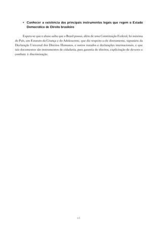 • Conhecer a existência dos principais instrumentos legais que regem o Estado
       Democrático de Direito brasileiro


     Espera-se que o aluno saiba que o Brasil possui, além de uma Constituição Federal, lei máxima
do País, um Estatuto da Criança e do Adolescente, que diz respeito a ele diretamente, signatário da
Declaração Universal dos Direitos Humanos, e outros tratados e declarações internacionais, e que
tais documentos são instrumentos de cidadania, para garantia de direitos, explicitação de deveres e
combate à discriminação.




                                                64
 