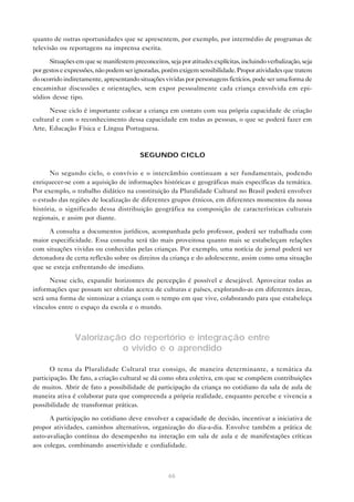 quanto de outras oportunidades que se apresentem, por exemplo, por intermédio de programas de
televisão ou reportagens na imprensa escrita.

      Situações em que se manifestem preconceitos, seja por atitudes explícitas, incluindo verbalização, seja
por gestos e expressões, não podem ser ignoradas, porém exigem sensibilidade. Propor atividades que tratem
do ocorrido indiretamente, apresentando situações vividas por personagens fictícios, pode ser uma forma de
encaminhar discussões e orientações, sem expor pessoalmente cada criança envolvida em epi-
sódios desse tipo.

      Nesse ciclo é importante colocar a criança em contato com sua própria capacidade de criação
cultural e com o reconhecimento dessa capacidade em todas as pessoas, o que se poderá fazer em
Arte, Educação Física e Língua Portuguesa.



                                         SEGUNDO CICLO

      No segundo ciclo, o convívio e o intercâmbio continuam a ser fundamentais, podendo
enriquecer-se com a aquisição de informações históricas e geográficas mais específicas da temática.
Por exemplo, o trabalho didático na constituição da Pluralidade Cultural no Brasil poderá envolver
o estudo das regiões de localização de diferentes grupos étnicos, em diferentes momentos da nossa
história, o significado dessa distribuição geográfica na composição de características culturais
regionais, e assim por diante.

     A consulta a documentos jurídicos, acompanhada pelo professor, poderá ser trabalhada com
maior especificidade. Essa consulta será tão mais proveitosa quanto mais se estabeleçam relações
com situações vividas ou conhecidas pelas crianças. Por exemplo, uma notícia de jornal poderá ser
detonadora de certa reflexão sobre os direitos da criança e do adolescente, assim como uma situação
que se esteja enfrentando de imediato.

      Nesse ciclo, expandir horizontes de percepção é possível e desejável. Aproveitar todas as
informações que possam ser obtidas acerca de culturas e países, explorando-as em diferentes áreas,
será uma forma de sintonizar a criança com o tempo em que vive, colaborando para que estabeleça
vínculos entre o espaço da escola e o mundo.



                Valorização do repertório e integração entre
                          o vivido e o aprendido

       O tema da Pluralidade Cultural traz consigo, de maneira determinante, a temática da
participação. De fato, a criação cultural se dá como obra coletiva, em que se compõem contribuições
de muitos. Abrir de fato a possibilidade de participação da criança no cotidiano da sala de aula de
maneira ativa é colaborar para que compreenda a própria realidade, enquanto percebe e vivencia a
possibilidade de transformar práticas.

      A participação no cotidiano deve envolver a capacidade de decisão, incentivar a iniciativa de
propor atividades, caminhos alternativos, organização do dia-a-dia. Envolve também a prática de
auto-avaliação contínua do desempenho na interação em sala de aula e de manifestações críticas
aos colegas, combinando assertividade e cordialidade.



                                                    66
 