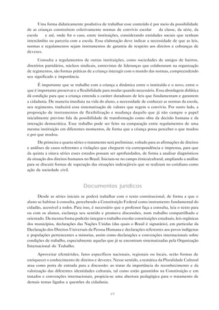 Uma forma didaticamente produtiva de trabalhar esse conteúdo é por meio da possibilidade
de as crianças construírem coletivamente normas de convívio escolar — da classe, da série, da
escola — e até, onde for o caso, entre instituições, considerando entidades sociais que tenham
intercâmbio ou parceria com a escola. Essa elaboração deve indicar a necessidade de que as leis,
normas e regulamentos sejam instrumentos de garantia de respeito aos direitos e cobranças de
deveres.

      Consulta a regulamentos de outras instituições, como sociedades de amigos de bairros,
diretórios partidários, núcleos sindicais, entrevistas de lideranças que colaboraram na organização
de regimentos, são formas práticas de a criança interagir com o mundo das normas, compreendendo
seu significado e importância.

       É importante que se trabalhe com a criança a dinâmica entre o instituído e o novo, entre o
que é importante preservar e a flexibilidade para mudar quando necessário. Essa abordagem didática
dá condição para que a criança entenda o caráter duradouro de leis que fundamentam e garantem
a cidadania. De maneira imediata na vida do aluno, a necessidade de conhecer as normas da escola,
seu regimento, traduzirá essa sistematização de valores que regem o convívio. Por outro lado, a
proposição de instrumentos de flexibilização e mudança daquilo que já não cumpre o papel
inicialmente previsto fala da possibilidade de transformação como obra da decisão humana e da
interação democrática. Esse trabalho pode ser feito na comparação entre regulamentos de uma
mesma instituição em diferentes momentos, de forma que a criança possa perceber o que mudou
e por que mudou.
       De primeira a quarta séries o tratamento será preliminar, voltado para as afirmações de direitos
e análises de casos referentes a violações que cheguem via correspondência e imprensa, para que
da quinta a oitava séries esses estudos possam ser aprofundados, de forma a analisar diagnósticos
da situação dos direitos humanos no Brasil. Iniciam-se no campo étnico/cultural, ampliando a análise
para se discutir formas de superação das situações indesejáveis que se realizam no cotidiano como
ação da sociedade civil.



                                 Documentos jurídicos
      Desde as séries iniciais se poderá trabalhar com o texto constitucional, de forma a que o
aluno se habitue à consulta, percebendo a Constituição Federal como instrumento fundamental do
cidadão, acessível a todos. Para isso, é necessário que o professor faça a consulta, leia o texto para
ou com os alunos, esclareça seu sentido e promova discussões, num trabalho compartilhado e
orientado. Da mesma forma poderão integrar o trabalho escolar constituições estaduais, leis orgânicas
dos municípios, declarações das Nações Unidas (das quais o Brasil é signatário), em particular da
Declaração dos Direitos Universais da Pessoa Humana e declarações referentes aos povos indígenas
e populações pertencentes a minorias, assim como declarações e convenções internacionais sobre
condições de trabalho, especialmente aquelas que já se encontram sistematizadas pela Organização
Internacional do Trabalho.

      Aproveitar efemérides, fatos específicos nacionais, regionais ou locais, serão formas de
enriquecer o conhecimento de direitos e deveres. Nesse sentido, a temática da Pluralidade Cultural
atua como porta de entrada para a discussão: ao tratar da importância do reconhecimento e da
valorização das diferentes identidades culturais, tal como estão garantidos na Constituição e em
tratados e convenções internacionais, propicia-se uma abertura pedagógica para o tratamento de
demais temas ligados a questões da cidadania.

                                                  69
 