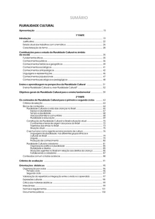 SUMÁRIO
PLURALIDADE CULTURAL
Apresentação i ............................................................................................................ 15

                                                                                    1ª PARTE
Introduçãoi ................................................................................................................. 19
    Justificativa ............................................................................................................. 22
    Estado atual dos trabalhos com a temática .......................................................... 26
    Caracterização do tema ....................................................................................... 28

Contribuições para o estudo da Pluralidade Cultural no âmbito
da escola i .................................................................................................................. 35
   Fundamentos éticos ............................................................................................... 35
   Conhecimentos jurídicos ........................................................................................ 36
   Conhecimentos históricos e geográficos ............................................................... 39
   Conhecimentos sociológicos ................................................................................. 41
   Conhecimentos antropológicos ............................................................................. 42
   Linguagens e representações ................................................................................ 46
   Conhecimentos populacionais .............................................................................. 47
   Conhecimentos psicológicos e pedagógicos ....................................................... 48

Ensino e aprendizagem na perspectiva da Pluralidade Cultural i......................... 51
   Ensinar Pluralidade Cultural ou viver Pluralidade Cultural? ....................................... 52

Objetivos gerais de Pluralidade Cultural para o ensino fundamental i .................. 59

                                                                                2ª PARTE
Os conteúdos de Pluralidade Cultural para o primeiro e segundo ciclos i .......... 63
   Critérios de seleção ............................................................................................... 63
   Blocos de conteúdos ............................................................................................. 64
       Pluralidade Cultural e a vida das crianças no Brasil .......................................... 65
            Espaço e pluralidade ................................................................................. 67
            Tempo e pluralidade .................................................................................. 68
            Vida sociofamiliar e comunitária ................................................................ 68
            Pluralidade e educação ............................................................................ 69
       Constituição da Pluralidade Cultural no Brasil e situação atual ......................... 70
            Continentes e terras de origem dos povos do Brasil ................................... 72
            Trajetórias das etnias no Brasil ..................................................................... 73
            Situação atual ............................................................................................ 75
       O ser humano como agente social e produtor de cultura ............................... 76
            Linguagens da pluralidade, nos diferentes grupos étnicos e
            culturais do Brasil ........................................................................................ 79
            Línguas ....................................................................................................... 79
            Produção de conhecimento ..................................................................... 80
       Pluralidade Cultural e cidadania ...................................................................... 81
            Organização política e pluralidade ........................................................... 85
            Pluralidade e direitos .................................................................................. 85
            Situações urgentes no Brasil em relação aos direitos da criança ............... 86
            Fortalecendo a cidadania ......................................................................... 87
   Conteúdos comum a todos os blocos ................................................................... 88

Critérios de avaliação i ............................................................................................. 91

Orientações didáticas i ......................................................................................... 95
   Organização por ciclos ......................................................................................... 96
        Primeiro ciclo ................................................................................................... 96
        Segundo ciclo ................................................................................................. 97
   Valorização do repertório e integração entre o vivido e o aprendido ................... 97
   Expressões culturais ............................................................................................... 98
   Crítica dos materiais didáticos ............................................................................... 99
   Intercâmbio ........................................................................................................... 99
   Normas e regulamentos ....................................................................................... 101
   Documentos jurídicos ........................................................................................... 102
 