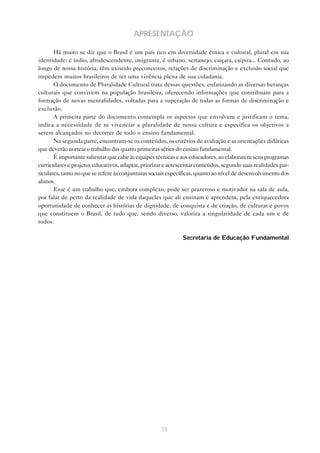 APRESENTAÇÃO

       Há muito se diz que o Brasil é um país rico em diversidade étnica e cultural, plural em sua
identidade: é índio, afrodescendente, imigrante, é urbano, sertanejo, caiçara, caipira... Contudo, ao
longo de nossa história, têm existido preconceitos, relações de discriminação e exclusão social que
impedem muitos brasileiros de ter uma vivência plena de sua cidadania.
       O documento de Pluralidade Cultural trata dessas questões, enfatizando as diversas heranças
culturais que convivem na população brasileira, oferecendo informações que contribuam para a
formação de novas mentalidades, voltadas para a superação de todas as formas de discriminação e
exclusão.
       A primeira parte do documento contempla os aspectos que envolvem e justificam o tema,
indica a necessidade de se vivenciar a pluralidade de nossa cultura e especifica os objetivos a
serem alcançados no decorrer de todo o ensino fundamental.
       Na segunda parte, encontram-se os conteúdos, os critérios de avaliação e as orientações didáticas
que deverão nortear o trabalho das quatro primeiras séries do ensino fundamental.
       É importante salientar que cabe às equipes técnicas e aos educadores, ao elaborarem seus programas
curriculares e projetos educativos, adaptar, priorizar e acrescentar conteúdos, segundo suas realidades par-
ticulares, tanto no que se refere às conjunturas sociais específicas, quanto ao nível de desenvolvimento dos
alunos.
       Esse é um trabalho que, embora complexo, pode ser prazeroso e motivador na sala de aula,
por falar de perto da realidade de vida daqueles que ali ensinam e aprendem, pela enriquecedora
oportunidade de conhecer as histórias de dignidade, de conquista e de criação, de culturas e povos
que constituem o Brasil, de tudo que, sendo diverso, valoriza a singularidade de cada um e de
todos.

                                                              Secretaria de Educação Fundamental




                                                     15
 