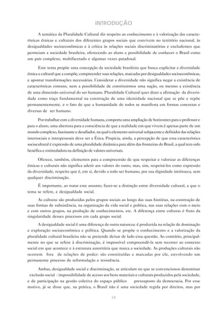 INTRODUÇÃO
       A temática da Pluralidade Cultural diz respeito ao conhecimento e à valorização das caracte-
rísticas étnicas e culturais dos diferentes grupos sociais que convivem no território nacional, às
desigualdades socioeconômicas e à crítica às relações sociais discriminatórias e excludentes que
permeiam a sociedade brasileira, oferecendo ao aluno a possibilidade de conhecer o Brasil como
um país complexo, multifacetado e algumas vezes paradoxal.

       Este tema propõe uma concepção da sociedade brasileira que busca explicitar a diversidade
étnica e cultural que a compõe, compreender suas relações, marcadas por desigualdades socioeconômicas,
e apontar transformações necessárias. Considerar a diversidade não significa negar a existência de
características comuns, nem a possibilidade de constituirmos uma nação, ou mesmo a existência
de uma dimensão universal do ser humano. Pluralidade Cultural quer dizer a afirmação da diversi-
dade como traço fundamental na construção de uma identidade nacional que se põe e repõe
permanentemente, e o fato de que a humanidade de todos se manifesta em formas concretas e
diversas de ser humano.

      Por trabalhar com a diversidade humana, comporta uma ampliação de horizontes para o professor e
para o aluno, uma abertura para a consciência de que a realidade em que vivem é apenas parte de um
mundo complexo, fascinante e desafiador, na qual o elemento universal subjacente e definidor das relações
intersociais e interpessoais deve ser a Ética. Propicia, ainda, a percepção de que essa característica
sociocultural é expressão de uma pluralidade dinâmica para além das fronteiras do Brasil, a qual tem sido
benéfica e estimuladora na definição de valores universais.

      Oferece, também, elementos para a compreensão de que respeitar e valorizar as diferenças
étnicas e culturais não significa aderir aos valores do outro, mas, sim, respeitá-los como expressão
da diversidade, respeito que é, em si, devido a todo ser humano, por sua dignidade intrínseca, sem
qualquer discriminação.
     É importante, ao tratar este assunto, fazer-se a distinção entre diversidade cultural, a que o
tema se refere, e desigualdade social.
      As culturas são produzidas pelos grupos sociais ao longo das suas histórias, na construção de
suas formas de subsistência, na organização da vida social e política, nas suas relações com o meio
e com outros grupos, na produção de conhecimentos, etc. A diferença entre culturas é fruto da
singularidade desses processos em cada grupo social.
       A desigualdade social é uma diferença de outra natureza: é produzida na relação de dominação
e exploração socioeconômica e política. Quando se propõe o conhecimento e a valorização da
pluralidade cultural brasileira não se pretende deixar de lado essa questão. Ao contrário, principal-
mente no que se refere à discriminação, é impossível compreendê-la sem recorrer ao contexto
social em que acontece e à estrutura autoritária que marca a sociedade. As produções culturais não
ocorrem “fora” de relações de poder: são constituídas e marcadas por ele, envolvendo um
permanente processo de reformulação e resistência.

      Ambas, desigualdade social e discriminação, se articulam no que se convencionou denominar
“exclusão social”: impossibilidade de acesso aos bens materiais e culturais produzidos pela sociedade,
e de participação na gestão coletiva do espaço público — pressuposto da democracia. Por esse
motivo, já se disse que, na prática, o Brasil não é uma sociedade regida por direitos, mas por

                                                   19
 