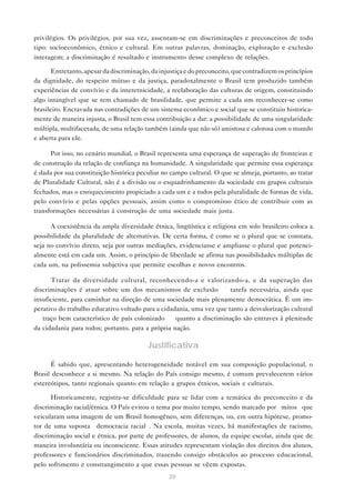 privilégios. Os privilégios, por sua vez, assentam-se em discriminações e preconceitos de todo
tipo: socioeconômico, étnico e cultural. Em outras palavras, dominação, exploração e exclusão
interagem; a discriminação é resultado e instrumento desse complexo de relações.

       Entretanto, apesar da discriminação, da injustiça e do preconceito, que contradizem os princípios
da dignidade, do respeito mútuo e da justiça, paradoxalmente o Brasil tem produzido também
experiências de convívio e da interetnicidade, a reelaboração das culturas de origem, constituindo
algo intangível que se tem chamado de brasilidade, que permite a cada um reconhecer-se como
brasileiro. Encravada nas contradições de um sistema econômico e social que se constituiu historica-
mente de maneira injusta, o Brasil tem essa contribuição a dar: a possibilidade de uma singularidade
múltipla, multifacetada, de uma relação também (ainda que não só) amistosa e calorosa com o mundo
e aberta para ele.

      Por isso, no cenário mundial, o Brasil representa uma esperança de superação de fronteiras e
de construção da relação de confiança na humanidade. A singularidade que permite essa esperança
é dada por sua constituição histórica peculiar no campo cultural. O que se almeja, portanto, ao tratar
de Pluralidade Cultural, não é a divisão ou o esquadrinhamento da sociedade em grupos culturais
fechados, mas o enriquecimento propiciado a cada um e a todos pela pluralidade de formas de vida,
pelo convívio e pelas opções pessoais, assim como o compromisso ético de contribuir com as
transformações necessárias à construção de uma sociedade mais justa.

      A coexistência da ampla diversidade étnica, lingüística e religiosa em solo brasileiro coloca a
possibilidade da pluralidade de alternativas. De certa forma, é como se o plural que se constata,
seja no convívio direto, seja por outras mediações, evidenciasse e ampliasse o plural que potenci-
almente está em cada um. Assim, o princípio de liberdade se afirma nas possibilidades múltiplas de
cada um, na polissemia subjetiva que permite escolhas e novos encontros.

      Tratar da diversidade cultural, reconhecendo-a e valorizando-a, e da superação das
discriminações é atuar sobre um dos mecanismos de exclusão — tarefa necessária, ainda que
insuficiente, para caminhar na direção de uma sociedade mais plenamente democrática. É um im-
perativo do trabalho educativo voltado para a cidadania, uma vez que tanto a desvalorização cultural
— traço bem característico de país colonizado — quanto a discriminação são entraves à plenitude
da cidadania para todos; portanto, para a própria nação.

                                          Justificativa

      É sabido que, apresentando heterogeneidade notável em sua composição populacional, o
Brasil desconhece a si mesmo. Na relação do País consigo mesmo, é comum prevalecerem vários
estereótipos, tanto regionais quanto em relação a grupos étnicos, sociais e culturais.

      Historicamente, registra-se dificuldade para se lidar com a temática do preconceito e da
discriminação racial/étnica. O País evitou o tema por muito tempo, sendo marcado por “mitos” que
veicularam uma imagem de um Brasil homogêneo, sem diferenças, ou, em outra hipótese, promo-
tor de uma suposta “democracia racial”. Na escola, muitas vezes, há manifestações de racismo,
discriminação social e étnica, por parte de professores, de alunos, da equipe escolar, ainda que de
maneira involuntária ou inconsciente. Essas atitudes representam violação dos direitos dos alunos,
professores e funcionários discriminados, trazendo consigo obstáculos ao processo educacional,
pelo sofrimento e constrangimento a que essas pessoas se vêem expostas.
                                                  20
 