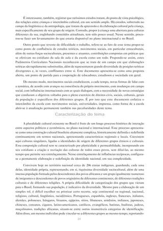 É interessante, também, registrar que raríssimos estudos tratam, do ponto de vista psicológico,
das relações entre crianças e intercâmbio cultural, em um sentido amplo. Há estudos, sobretudo no
campo da lingüística e da antropologia, que tratam da apreensão e da elaboração cultural pela criança,
mais especificamente de seu grupo de origem. Contudo, propor à criança uma abertura para culturas
diferentes da sua, englobando conteúdos atitudinais, tem sido pouco usual. Nesse sentido, procu-
rou-se fazer um levantamento do que estaria disponível no plano internacional e no Brasil.

      Outro ponto que reveste de dificuldade o trabalho, refere-se ao fato de esse tema propor-se
como ponto de confluência de estudos teóricos, movimentos sociais, em particular etnoculturais,
além de outras forças socioculturais, presentes e atuantes, contribuições compostas em práticas que
se efetivam no cotidiano da sala de aula e da escola como um todo. Propondo-se assim, estes
Parâmetros Curriculares Nacionais reconhecem que se trata de um campo em que elaborações
teóricas são rapidamente substituídas, além de representarem grande diversidade de posições teóricas
divergentes e, às vezes, conflitantes entre si. Este documento apresenta-se como uma proposta
aberta, um ponto de partida para a cooperação de educadores, estudiosos e sociedade em geral.

       Do mesmo modo, movimentos sociais estabelecem, a cada tempo, novas formas de lidar com
a temática, de acordo com avanços na consciência do próprio movimento, com mudanças em campo
social, com influências internacionais com as quais dialogam, com a necessidade de novas estratégias
que conduzam a objetivos voltados para o pleno exercício de direitos civis, sociais, culturais, gerais
da população e específicos dos diferentes grupos. É por isso que este documento enfatiza o
intercâmbio da escola com movimentos sociais, universidades, imprensa, como forma de a escola
abrir-se à atualização permanente também nas peculiaridades deste tema.

                               Caracterização do tema

      A pluralidade cultural existente no Brasil é fruto de um longo processo histórico de interação
entre aspectos políticos e econômicos, no plano nacional e internacional. Esse processo apresenta-
se como uma construção cultural brasileira altamente complexa, historicamente definida e redefinida
continuamente em termos nacionais, apresentando características regionais e locais. Coexistem
aqui culturas singulares, ligadas a identidades de origem de diferentes grupos étnicos e culturais.
Essa composição cultural tem se caracterizado por plasticidade e permeabilidade, incorporando em
seu cotidiano a criação e recriação das culturas de todos esses povos, sem diluí-las, ao mesmo
tempo que permite seu entrelaçamento. Nesse entrelaçamento de influências recíprocas, configura-
se a permanente elaboração e redefinição da identidade nacional, em sua complexidade.

       Convivem hoje no território nacional cerca de 206 etnias indígenas, guardando, cada uma
delas, identidade própria, representando, em si, riquíssima diversidade sociocultural, além de uma
imensa população formada pelos descendentes dos povos africanos e um grupo igualmente numeroso
de imigrantes e descendentes de povos originários de diferentes continentes, de diferentes tradições
culturais e de diferentes religiões. A própria dificuldade de categorização dos grupos que vieram
para o Brasil, formando sua população, é indicativo da diversidade. Mesmo para a elaboração de um
simples rol, é difícil escolher ou priorizar certo recorte, seja continental ou regional, nacional,
religioso, cultural, lingüístico, racial/étnico. Portugueses, espanhóis, ingleses, franceses, italianos,
alemães, poloneses, húngaros, lituanos, egípcios, sírios, libaneses, armênios, indianos, japoneses,
chineses, coreanos, ciganos, latino-americanos, católicos, evangélicos, batistas, budistas, judeus,
muçulmanos, tradições africanas, situam-se entre outras inumeráveis categorias de identificação.
Além disso, um mesmo indíviduo pode vincular-se a diferentes grupos ao mesmo tempo, reportando-
                                                  24
 