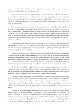 acobertamento de práticas discriminatórias empurrou para uma zona de sombra a vivência do
sofrimento e da exclusão, na sociedade em geral.

       Essas influências marcaram profundamente a história da escola no Brasil, consolidando
mentalidades e atitudes das quais freqüentemente o educador não se dá conta em seu cotidiano.
Encontram-se manifestações discriminatórias entre alunos, educadores e funcionários administra-
tivos. Esse quadro é particularmente perverso pelo que significa de desrespeito ao aluno na situação
direta de sala de aula.

      Tais atitudes indicam, também, a formação de expectativas em relação ao desempenho do
aluno. Em princípio, espera-se que a criança e o adolescente possam se enquadrar com justeza no
padrão “aluno médio”, abstração muito invocada em documentos oficiais relativos à Reforma de
Ensino de Primeiro e Segundo Graus, e disseminada nos cursos de formação de professores nas
décadas de 70 e 80, como parte dos conhecimentos da proposta educacional então em vigor. Essa
expectativa é alterada diante de cada aluno que apresente algum aspecto identificável como “di-
ferente” do padrão.

      Estudos têm demonstrado alto grau de correlação entre a expectativa dos professores e o
desempenho dos alunos. Isto é, a expectativa freqüentemente determina a atitude do professor
para com o aluno, e deste para com o desenvolvimento de seu processo escolar, apresentando-se,
assim, como profecia auto-realizadora.

      É bastante comum que em relação ao aluno proveniente das camadas economicamente
menos favorecidas se desenvolva uma expectativa de desempenho baixo. Também a criança e o
adolescente provenientes de grupos étnicos socialmente discriminados recebem o mesmo tipo de
tratamento. A desigualdade traduzida na situação de pobreza, seja a favelização em áreas urbanas,
seja o filho de trabalhadores rurais em condições precárias, seja, ainda, a dificuldade de adaptação
do filho do migrante, lamentavelmente tem sido um estigma para muitas crianças na escola.

       Desenvolveu-se uma forte expectativa de um comportamento de tipo urbano, como sendo
o único requerido e aceito pela situação escolar, enquanto políticas educacionais registraram a
falta de atenção às diversidades regionais, às características de grupos tradicionais, como caiçaras,
sertanejos, caboclos, pantaneiros, povos da floresta e populações ribeirinhas.

      Algumas doutrinas pedagógicas concorreram para acentuar atitudes equivocadas por parte
de educadores na escola. Teorias que afirmam a carência cultural, ainda que rejeitadas atualmente,
deixaram marcas na prática pedagógica, traduzidas pela explicação do fracasso escolar única e
exclusivamente pela “falta de condições” dos alunos. O simplismo dessa abordagem esconde, na
prática, a desvalorização dos alunos e os preconceitos sobre suas capacidades e de seus grupos de
origem.

      A atitude de baixa expectativa com relação a certas camadas da população acaba por atingir,
por certo tipo de “contágio de estigma”, professores e escolas que atendem a essa clientela. Por
ocasião do processo de ampliação das oportunidades educacionais, sobretudo a partir da década
de 70, tornou-se comum certa argumentação que vinculava, indevidamente, a expansão quantitativa
a um rebaixamento inevitável da qualidade do ensino. Associava-se, assim, a queda da qualidade
ao acesso das camadas populares a uma escola que fora, até então, explicitamente seletiva.


                                                 26
 