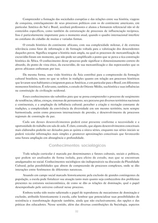 Compreender a formação das sociedades européias e das relações entre sua história, viagens
de conquista, entrelaçamento de seus processos políticos com os do continente americano, em
particular América do Sul e Brasil, auxiliará professores e alunos a formarem referencial não só de
conteúdos específicos, como também da estruturação de processos de influenciação recíproca.
Isso é particularmente importante para o momento atual, quando o quadro internacional interfere
no cotidiano do cidadão de muitas e variadas formas.

      O estudo histórico do continente africano, com sua complexidade milenar, é de extrema
relevância como fator de informação e de formação voltada para a valorização dos descendentes
daqueles povos. Significa resgatar a história mais ampla, na qual os processos de mercantilização da
escravidão foram um momento, que não pode ser amplificado a ponto que se perca a rica construção
histórica da África. O conhecimento desse processo pode significar o dimensionamento correto do
absurdo, do ponto de vista ético, da escravidão, de sua mercantilização e das repercussões que os
povos africanos enfrentam por isso.

      Da mesma forma, uma visão histórica da Ásia contribui para a compreensão da formação
cultural brasileira, tanto no que se refere às tradições quanto em relação aos processos históricos
que levaram seus habitantes a imigrarem para as Américas, e em particular para o Brasil, em diferentes
momentos históricos. É relevante, também, o estudo do Oriente Médio, sua história e suas influências
na constituição da civilização ocidental.

      Esses conhecimentos são subsídios para que se possa compreender o processo de surgimento
de tendências, idéias, crenças, sistemas de pensamento, seu percurso por diversos territórios nacionais
e continentais, e a ampliação da influência cultural; perceber a criação e recriação constante de
tradições, a complexidade da convivência da diversidade em um mesmo território, nem sempre
harmonizada, assim como processos internacionais de pressão, e desenvolvimento de processos
regionais de construção da paz.
      Cada um desses desenvolvimentos poderá estar presente conforme a necessidade e a
oportunidade do trabalho em sala de aula. É claro, contudo, que alguns desenvolvimentos conceituais
mais elaborados poderão ser deixados para as quinta a oitava séries, enquanto nas séries iniciais se
poderá veicular informações mais simples e promover aproximações conceituais que favorecerão
uma futura ampliação em abrangência e profundidade.

                           Conhecimentos sociológicos
      Toda seleção curricular é marcada por determinantes e fatores culturais, sociais e políticos,
que podem ser analisados de forma isolada, para efeito de estudo, mas que se encontram
amalgamados no social. Conhecimentos sociológicos são indispensáveis na discussão da Pluralidade
Cultural, pelas possibilidades que abrem de compreensão de processos complexos, onde se dão
interações entre fenômenos de diferentes naturezas.
     Atuando em campo social marcado historicamente pela exclusão de grandes contingentes da
população, a escola pode fortalecer sua atuação tanto mais quanto seja conhecedora dos problemas
presentes na estrutura socioeconômica, de como se dão as relações de dominação, qual o papel
desempenhado pelo universo cultural nesse processo.
       Embora tenha sido muito salientado o papel de reprodutora de mecanismos de dominação e
exclusão, atribuído historicamente à escola, cabe lembrar que potencializar suas possibilidades de
resistência e transformação depende também, ainda que não exclusivamente, das opções e das
práticas dos educadores. Nesse sentido, além das diversas contribuições da Sociologia, aspectos

                                                 32
 