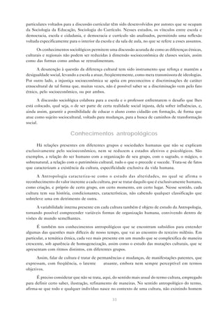 particulares voltados para a discussão curricular têm sido desenvolvidos por autores que se ocupam
da Sociologia da Educação, Sociologia do Currículo. Nesses estudos, os vínculos entre escola e
democracia, escola e cidadania, e democracia e currículo são analisados, permitindo uma reflexão
voltada especificamente para o interior da escola e da sala de aula, no que se refere a esses assuntos.

      Os conhecimentos sociológicos permitem uma discussão acurada de como as diferenças étnicas,
culturais e regionais não podem ser reduzidas à dimensão socioeconômica de classes sociais, assim
como das formas como ambas se retroalimentam.

      A desatenção à questão da diferença cultural tem sido instrumento que reforça e mantém a
desigualdade social, levando a escola a atuar, freqüentemente, como mera transmissora de ideologias.
Por outro lado, a injustiça socioeconômica se apóia em preconceitos e discriminações de caráter
etnocultural de tal forma que, muitas vezes, não é possível saber se a discriminação vem pelo fato
étnico, pelo socioeconômico, ou por ambos.

      A discussão sociológica colabora para a escola e o professor enfrentarem o desafio que lhes
está colocado, qual seja, o de ser parte de certa realidade social injusta, dela sofrer influências, e,
ainda assim, garantir a possibilidade de educar o aluno como cidadão em formação, de forma que
atue como sujeito sociocultural, voltado para mudanças, para a busca de caminhos de transformação
social.

                          Conhecimentos antropológicos
     Há relações presentes em diferentes grupos e sociedades humanas que não se explicam
exclusivamente pelo socioeconômico, nem se reduzem a estados afetivos e psicológicos. São
exemplos, a relação do ser humano com a organização de seu grupo, com o sagrado, o mágico, o
sobrenatural, a relação com o patrimônio cultural, tudo o que o precede e sucede. Trata-se de fatos
que caracterizam a existência da cultura, especificidade exclusiva da vida humana.

      A Antropologia caracteriza-se como o estudo das alteridades, no qual se afirma o
reconhecimento do valor inerente a cada cultura, por se tratar daquilo que é exclusivamente humano,
como criação, e próprio de certo grupo, em certo momento, em certo lugar. Nesse sentido, cada
cultura tem sua história, condicionantes, características, não cabendo qualquer classificação que
sobreleve uma em detrimento de outra.

      A variabilidade interna presente em cada cultura também é objeto de estudo da Antropologia,
tornando possível compreender variáveis formas de organização humana, convivendo dentro de
visões de mundo semelhantes.

      É também nos conhecimentos antropológicos que se encontram subsídios para entender
algumas das questões mais difíceis de nosso tempo, que vai ao encontro do terceiro milênio. Em
particular, a temática étnica, cada vez mais presente em um mundo que se complexifica de maneira
crescente, sob aparência de homogeneização, assim como o estudo das mutações culturais, que se
apresentam com ritmos distintos, em diferentes grupos.

      Assim, falar de cultura é tratar de permanências e mudanças, de manifestações patentes, que
expressam, com freqüência, o latente — atuante, embora nem sempre perceptível em termos
objetivos.

      É preciso considerar que não se trata, aqui, do sentido mais usual do termo cultura, empregado
para definir certo saber, ilustração, refinamento de maneiras. No sentido antropológico do termo,
afirma-se que todo e qualquer indivíduo nasce no contexto de uma cultura, não existindo homem

                                                  33
 
