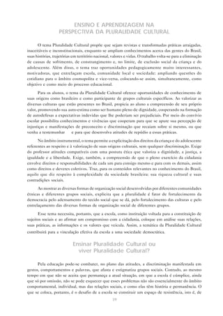 ENSINO E APRENDIZAGEM NA
                   PERSPECTIVA DA PLURALIDADE CULTURAL

      O tema Pluralidade Cultural propõe que sejam revistas e transformadas práticas arraigadas,
inaceitáveis e inconstitucionais, enquanto se ampliam conhecimentos acerca das gentes do Brasil,
suas histórias, trajetórias em território nacional, valores e vidas. O trabalho volta-se para a eliminação
de causas de sofrimento, de constrangimento e, no limite, de exclusão social da criança e do
adolescente. Além disso, o tema traz oportunidades pedagogicamente muito interessantes,
motivadoras, que entrelaçam escola, comunidade local e sociedade: ampliando questões do
cotidiano para o âmbito cosmopolita e vice-versa, colocando-se assim, simultaneamente, como
objetivo e como meio do processo educacional.

       Para os alunos, o tema da Pluralidade Cultural oferece oportunidades de conhecimento de
suas origens como brasileiro e como participante de grupos culturais específicos. Ao valorizar as
diversas culturas que estão presentes no Brasil, propicia ao aluno a compreensão de seu próprio
valor, promovendo sua auto-estima como ser humano pleno de dignidade, cooperando na formação
de autodefesas a expectativas indevidas que lhe poderiam ser prejudiciais. Por meio do convívio
escolar possibilita conhecimentos e vivências que cooperam para que se apure sua percepção de
injustiças e manifestações de preconceito e discriminação que recaiam sobre si mesmo, ou que
venha a testemunhar — e para que desenvolva atitudes de repúdio a essas práticas.

      No âmbito instrumental, o tema permite a explicitação dos direitos da criança e do adolescente
referentes ao respeito e à valorização de suas origens culturais, sem qualquer discriminação. Exige
do professor atitudes compatíveis com uma postura ética que valoriza a dignidade, a justiça, a
igualdade e a liberdade. Exige, também, a compreensão de que o pleno exercício da cidadania
envolve direitos e responsabilidades de cada um para consigo mesmo e para com os demais, assim
como direitos e deveres coletivos. Traz, para os conteúdos relevantes no conhecimento do Brasil,
aquilo que diz respeito à complexidade da sociedade brasileira: sua riqueza cultural e suas
contradições sociais.
      Ao mostrar as diversas formas de organização social desenvolvidas por diferentes comunidades
étnicas e diferentes grupos sociais, explicita que a pluralidade é fator de fortalecimento da
democracia pelo adensamento do tecido social que se dá, pelo fortalecimento das culturas e pelo
entrelaçamento das diversas formas de organização social de diferentes grupos.

      Esse tema necessita, portanto, que a escola, como instituição voltada para a constituição de
sujeitos sociais e ao afirmar um compromisso com a cidadania, coloque em análise suas relações,
suas práticas, as informações e os valores que veicula. Assim, a temática da Pluralidade Cultural
contribuirá para a vinculação efetiva da escola a uma sociedade democrática.


                           Ensinar Pluralidade Cultural ou
                             viver Pluralidade Cultural?

      Pela educação pode-se combater, no plano das atitudes, a discriminação manifestada em
gestos, comportamentos e palavras, que afasta e estigmatiza grupos sociais. Contudo, ao mesmo
tempo em que não se aceita que permaneça a atual situação, em que a escola é cúmplice, ainda
que só por omissão, não se pode esquecer que esses problemas não são essencialmente do âmbito
comportamental, individual, mas das relações sociais, e como elas têm história e permanência. O
que se coloca, portanto, é o desafio de a escola se constituir um espaço de resistência, isto é, de
                                                   39
 