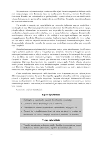 Recomenda-se enfaticamente que esses conteúdos sejam trabalhados por meio do intercâmbio
com outras crianças, tanto da mesma classe ou escola quanto de outras, e mesmo de diferentes
cidades ou Estados, por correspondência, privilegiando a transversalização com os conteúdos de
Língua Portuguesa, no que se refere à expressão, e com História e Geografia, na contextualização
dos contatos estabelecidos.

      Em relação às questões da espacialidade, os conteúdos indicados buscam possibilitar a
constatação de que diferentes grupos humanos se relacionam de diferentes formas com o espaço,
criando soluções alternativas, por exemplo, para a questão das moradias: casas, apartamentos,
condomínios, favelas, casas sobre palafitas, ocas e outras habitações indígenas. Compreender
semelhanças e diferenças entre a aldeia, a vila, a cidade e a metrópole colaborará para ampliar a
percepção acerca da vida de diferentes sociedades. Explorar a riqueza da relação dos povos indíge-
nas com o meio ambiente, os problemas característicos de regiões de intensa urbanização e a busca
de acomodação mínima são exemplos de assuntos que possibilitam transversalizar este conteúdo
com Geografia.

      O conhecimento das relações estabelecidas com o tempo, pelos seres humanos de diferentes
origens culturais, auxiliam o aluno a ressignificar essa dimensão. Em uma civilização que associa
tempo predominantemente a relógio, recolocar a temática da marcação do tempo pela lua, ou pelo
sol, a existência de outros calendários, propicia — transversalizando com Ciências Naturais,
Geografia e História — tratar de culturas que marcam fatos e festas de suas tradições por outros
paradigmas, diferentes daqueles dados pelo calendário civil, ou pelos feriados oficiais, tais como
índios, judeus, muçulmanos, asiáticos de diferentes origens, tradições africanas. A transversalização
com História e Geografia é imediata, facilitando a compreensão de outras perspectivas de
temporalidades, exigidas para a abordagem histórica.

      Como o núcleo de abordagem é a vida da criança, tratar de como se processa a educação em
diferentes grupos humanos, de quem desempenha o papel de educador, conforme a organização
cultural, e da própria escola, é muito importante. Oferecer informações básicas sobre diferentes
tipos de escola existentes no Brasil, permitirá que a criança se localize nesse universo, ao mesmo
tempo em que valoriza a escolarização e essa instituição, como uma daquelas que é voltada para o
bem comum.

      Conteúdos a serem trabalhados:

                                      Espaço e pluralidade

            •   Habitações e organização espacial de diferentes sociedades.

            •   Diferentes formas de interação com o ambiente.

            •   Mobilidade no espaço: sedentarismo e nomadismo, migrações, etc.

            •   Espaços de vivência comum (para os jogos, as festas, as orações, os
                tratamentos de saúde) e espaços de vivência particular (as moradias).

                                       Tempo e pluralidade

            •   Vínculos geracionais no âmbito social e familiar: transmissão de contos
                tradicionais, hábitos alimentares, registros documentais, etc.


                                                 49
 