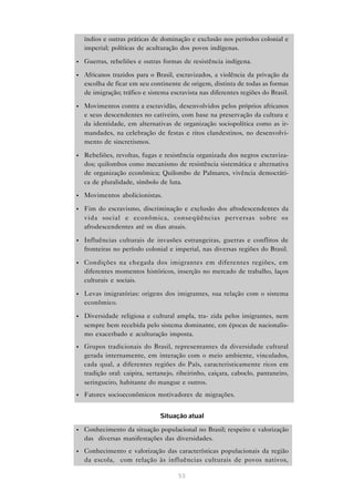 índios e outras práticas de dominação e exclusão nos períodos colonial e
    imperial; políticas de aculturação dos povos indígenas.

•   Guerras, rebeliões e outras formas de resistência indígena.

•   Africanos trazidos para o Brasil, escravizados, a violência da privação da
    escolha de ficar em seu continente de origem, distinta de todas as formas
    de imigração; tráfico e sistema escravista nas diferentes regiões do Brasil.

•   Movimentos contra a escravidão, desenvolvidos pelos próprios africanos
    e seus descendentes no cativeiro, com base na preservação da cultura e
    da identidade, em alternativas de organização sociopolítica como as ir-
    mandades, na celebração de festas e ritos clandestinos, no desenvolvi-
    mento de sincretismos.

•   Rebeliões, revoltas, fugas e resistência organizada dos negros escraviza-
    dos; quilombos como mecanismo de resistência sistemática e alternativa
    de organização econômica; Quilombo de Palmares, vivência democráti-
    ca de pluralidade, símbolo de luta.
•   Movimentos abolicionistas.

•   Fim do escravismo, discriminação e exclusão dos afrodescendentes da
    vida social e econômica, conseqüências perversas sobre os
    afrodescendentes até os dias atuais.

•   Influências culturais de invasões estrangeiras, guerras e conflitos de
    fronteiras no período colonial e imperial, nas diversas regiões do Brasil.

•   Condições na chegada dos imigrantes em diferentes regiões, em
    diferentes momentos históricos, inserção no mercado de trabalho, laços
    culturais e sociais.

•   Levas imigratórias: origens dos imigrantes, sua relação com o sistema
    econômico.

•   Diversidade religiosa e cultural ampla, tra- zida pelos imigrantes, nem
    sempre bem recebida pelo sistema dominante, em épocas de nacionalis-
    mo exacerbado e aculturação imposta.
•   Grupos tradicionais do Brasil, representantes da diversidade cultural
    gerada internamente, em interação com o meio ambiente, vinculados,
    cada qual, a diferentes regiões do País, caracteristicamente ricos em
    tradição oral: caipira, sertanejo, ribeirinho, caiçara, caboclo, pantaneiro,
    seringueiro, habitante do mangue e outros.
•   Fatores socioeconômicos motivadores de migrações.


                                Situação atual

•   Conhecimento da situação populacional no Brasil; respeito e valorização
    das diversas manifestações das diversidades.
•   Conhecimento e valorização das características populacionais da região
    da escola, com relação às influências culturais de povos nativos,

                                       53
 