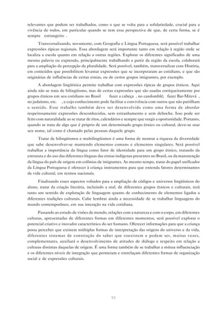 relevantes que podem ser trabalhados, como o que se volta para a solidariedade, crucial para a
vivência de todos, em particular quando se tem essa perspectiva de que, de certa forma, se é
sempre “estrangeiro”.
       Transversalizando, novamente, com Geografia e Língua Portuguesa, será possível trabalhar
expressões típicas regionais. Essa abordagem será importante tanto em relação à região onde se
localiza a escola quanto em relação a outras regiões. Explorar os diferentes significados de uma
mesma palavra ou expressão, principalmente trabalhando a partir da região da escola, colaborará
para a ampliação da percepção da pluralidade. Será possível, também, transversalizar com História,
em conteúdos que possibilitem levantar expressões que se incorporaram ao cotidiano, e que são
originárias de influências de certas etnias, ou de certos grupos imigrantes, por exemplo.
       A abordagem lingüística permite trabalhar com expressões típicas de grupos étnicos. Aqui
ainda não se trata de bilingüismo, mas de certas expressões que são usadas corriqueiramente por
grupos étnicos em seu cotidiano no Brasil — “fazer a cabeça”, no candomblé; “fazer Bar-Mitzvá”,
no judaísmo, etc. —, e cujo conhecimento pode facilitar a convivência com outros que não partilham
o sentido. Esse trabalho também deve ser desenvolvido como uma forma de abordar
respeitosamente expressões desconhecidas, sem estranhamento e sem deboche. Isso pode ser
feito com naturalidade ao se tratar de ritos, calendários e sempre que surgir a oportunidade. Portanto,
quando se trata de algo que é próprio de um determinado grupo étnico ou cultural, deve-se usar
seu nome, tal como é chamado pelas pessoas daquele grupo.
      Tratar de bilingüismos e multilingüismos é uma forma de mostrar a riqueza da diversidade
que sabe desenvolver-se mantendo elementos comuns e elementos singulares. Será possível
trabalhar a importância da língua como fator de identidade para um grupo étnico, tratando da
estrutura e do uso das diferentes línguas das etnias indígenas presentes no Brasil, ou da manutenção
da língua do país de origem em colônias de imigrantes. Ao mesmo tempo, tratar do papel unificador
da Língua Portuguesa é oferecer à criança instrumentos para que entenda fatores determinantes
da vida cultural, em termos nacionais.
      Finalizando esses aspectos voltados para a ampliação de códigos e universos lingüísticos do
aluno, tratar da criação literária, incluindo a oral, de diferentes grupos étnicos e culturais, terá
tanto um sentido de exploração de linguagem quanto de conhecimento de elementos ligados a
diferentes tradições culturais. Cabe lembrar ainda a necessidade de se trabalhar linguagens do
mundo contemporâneo, em sua interação na vida cotidiana.
       Passando ao estudo de visões de mundo, relações com a natureza e com o corpo, em diferentes
culturas, apresentadas de diferentes formas em diferentes momentos, será possível explorar o
potencial criativo e inovador característico do ser humano. Oferecer informações para que a criança
possa perceber que existem múltiplas formas de interpretação das origens do universo e da vida,
diferentes sistemas de construção do saber que coexistem e podem ser, muitas vezes,
complementares, auxiliará o desenvolvimento de atitudes de diálogo e respeito em relação a
culturas distintas daquelas de origem. É uma forma também de se trabalhar a mútua influenciação
e os diferentes níveis de integração que permeiam e entrelaçam diferentes formas de organização
social e de expressões culturais.




                                                  55
 