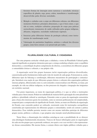ferentes formas de interação entre natureza e sociedade; técnicas
                específicas de plantio, caça, pesca, coleta, manufatura e transformação
                desenvolvidas pelas diversas sociedades.

            •   Relação e cuidados com o corpo em diferentes culturas, em diferentes
                momentos históricos: princípios alimentares, o que é bom comer, o que
                não se come, tradições culinárias; preparação do corpo para práticas
                socioculturais; tratamentos de saúde utilizados pelos grupos indígenas,
                africanos, imigrantes, sociedades tradicionais regionais.

            •   Interesse pelas diferentes formas de produção cultural, como instru-
                mentos de transformação social.

            •   Valorização do patrimônio lingüístico, artístico e cultural dos diversos
                grupos, como bem comum a ser preservado por todos.




                     PLURALIDADE CULTURAL E CIDADANIA

      Em uma proposta curricular voltada para a cidadania, o tema da Pluralidade Cultural ganha
especial significado ao propiciar elementos para que a criança estabeleça relações entre o equilíbrio
democrático, a consolidação do pleno cumprimento de direitos, a coexistência de diferentes grupos
e comunidades étnicas e culturais, e sua própria vida.

      A organização social dos grupos humanos inclui organizações políticas diversificadas,
caracterizadas pelos fundamentos dados pela visão de mundo de cada grupo. Estruturam-se, assim,
diferentes tipos de liderança e coordenação, diferentes mecanismos de participação e comunica-
ção. Introduzir essa noção de que diferentes grupos étnicos e culturais têm organizações políticas
internas próprias, diferenciadas entre si, será conteúdo a transversalizar com História, ao tratar, por
exemplo, da vida nas aldeias indígenas, ou dos processos de chegada e integração dos imigrantes
em território nacional.

       Um ponto importante, ao tratar de organização política, é o que se refere a instituições
voltadas para o bem comum. Poderá ser trabalhada de maneira fértil a percepção de como pluralismo
político e pluralidade cultural se entrelaçam. Entender como se passa da organização comunitária
para a busca dos interesses gerais da sociedade, como se estrutura politicamente tal complexidade,
cooperará para a compreensão do significado de Estado. Assim, ao tratar em História da organização
do Estado, esse conteúdo poderá ser enfocado, mostrando como há instituições sociopolíticas
constituídas por representantes de diferentes grupos e comunidades, tendo em comum a prática
democrática. Esse trabalho permite mostrar como um mesmo indivíduo participa de diferentes
grupos sociais, políticos e culturais, o que propicia uma inserção social pluridimensional.

      Neste bloco, a dinamização dos trabalhos entrelaça-se com a possibilidade de se oferecer
uma abordagem fundamentada eticamente. Trata-se de buscar informações junto às organizações
de cada um dos grupos que se pretende conhecer, nos quais a voz a ser ouvida é a dos representan-
tes dessas comunidades. Da mesma forma, o contato direto com órgãos públicos voltados para a


                                                  57
 