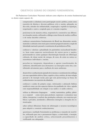 OBJETIVOS GERAIS DO ENSINO FUNDAMENTAL

      Os Parâmetros Curriculares Nacionais indicam como objetivos do ensino fundamental que
os alunos sejam capazes de:

           • compreender a cidadania como participação social e política, assim como
             exercício de direitos e deveres políticos, civis e sociais, adotando, no
             dia-a-dia, atitudes de solidariedade, cooperação e repúdio às injustiças,
             respeitando o outro e exigindo para si o mesmo respeito;

           • posicionar-se de maneira crítica, responsável e construtiva nas diferen-
             tes situações sociais, utilizando o diálogo como forma de mediar conflitos
             e de tomar decisões coletivas;

           • conhecer características fundamentais do Brasil nas dimensões sociais,
             materiais e culturais como meio para construir progressivamente a noção de
             identidade nacional e pessoal e o sentimento de pertinência ao País;

           • conhecer e valorizar a pluralidade do patrimônio sociocultural brasilei-
             ro, bem como aspectos socioculturais de outros povos e nações,
             posicionando-se contra qualquer discriminação baseada em diferenças
             culturais, de classe social, de crenças, de sexo, de etnia ou outras ca-
             racterísticas individuais e sociais;

           • perceber-se integrante, dependente e agente transformador do
             ambiente, identificando seus elementos e as interações entre eles, con-
             tribuindo ativamente para a melhoria do meio ambiente;

           • desenvolver o conhecimento ajustado de si mesmo e o sentimento de confiança
             em suas capacidades afetiva, física, cognitiva, ética, estética, de inter-relação
             pessoal e de inserção social, para agir com perseverança na busca de
             conhecimento e no exercício da cidadania;

           • conhecer e cuidar do próprio corpo, valorizando e adotando hábitos
             saudáveis como um dos aspectos básicos da qualidade de vida e agindo
             com responsabilidade em relação à sua saúde e à saúde coletiva;

           • utilizar as diferentes linguagens — verbal, matemática, gráfica, plásti-
             ca e corporal — como meio para produzir, expressar e comunicar suas
             idéias, interpretar e usufruir das produções culturais, em contextos pú-
             blicos e privados, atendendo a diferentes intenções e situações de co-
             municação;

           • saber utilizar diferentes fontes de informação e recursos tecnológicos
             para adquirir e construir conhecimentos;

           • questionar a realidade formulando-se problemas e tratando de resolvê-
             los, utilizando para isso o pensamento lógico, a criatividade, a intuição,
             a capacidade de análise crítica, selecionando procedimentos e
             verificando sua adequação.
 
