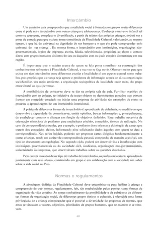 Intercâmbio
      Um caminho para compreender que a realidade social é formada por grupos muito diferentes
entre si pode ser o intercâmbio com outras crianças e adolescentes. Conhecer o universo infantil tal
como se apresenta, complexo e diversificado, a partir de relatos das próprias crianças, poderá ser a
porta de entrada para que o aluno tome consciência da Pluralidade Cultural, valorizando, ao mesmo
tempo, o que há de universal na dignidade do ser humano e o que ele pode compreender pelo
universal de “ser criança”. Da mesma forma, o intercâmbio com instituições, organizações não-
governamentais, órgãos de imprensa escrita, falada, televisionada, propiciará ao aluno o contato
direto com grupos humanos distintos do seu ou daqueles com os quais convive diretamente em sua
região.
      É importante que o sujeito acerca de quem se fala possa contribuir na construção dos
conhecimentos referentes à Pluralidade Cultural, e sua voz se faça ouvir. Oferecer meios para que
exista um rico intercâmbio entre diferentes escolas e localidades é um aspecto central nesse traba-
lho, pois propicia que a criança seja agente e produtora de informação acerca de si, sua organização
sociofamiliar, seu meio ambiente, a organização sociopolítica da localidade onde mora, do grupo
etnocultural ao qual pertence.
       A possibilidade de colocar-se deve se dar na própria sala de aula. Partilhar ocasiões de
intercâmbio com os colegas, ter iniciativa de trazer objetos ou depoimentos gravados que possam
ilustrar um conteúdo estudado ou iniciar uma proposta de atividade são exemplos de como se
processa a aprendizagem de um intercâmbio intencional.
       A prática de diferentes formas de intercâmbio é aprendizado de cidadania, na medida em que
desenvolve a capacidade de comunicar-se, emitir opiniões, buscar informações e, principalmente,
de estabelecer contatos e alianças em função de objetivos definidos. Esse trabalho necessita da
orientação minuciosa do professor para estabelecer critérios, conteúdos, formas de utilização. No
caso da correspondência escolar, por exemplo, o professor deve orientar a elaboração de cartas que
tratem dos conteúdos eleitos, informando e/ou solicitando dados àqueles com quem se dará a
correspondência. Nas séries iniciais, poderão ser propostas cartas dirigidas fundamentalmente a
outras crianças, tendo um caráter de correspondência pessoal, compondo, de maneira acessível, um
tipo de documento antropológico. No segundo ciclo, poderá ser desenvolvida a interlocução com
instituições governamentais ou da sociedade civil, sindicatos, organizações não-governamentais,
universidades ou imprensa, que desenvolvam trabalhos sobre as questões abordadas.

      Pelo caráter inovador desse tipo de trabalho de intercâmbio, os professores estarão aprendendo
juntamente com seus alunos, construindo em grupo e em colaboração com a sociedade um saber
sobre a vida social no País.



                               Normas e regulamentos

       A abordagem didática da Pluralidade Cultural deve encaminhar-se para facilitar à criança a
compreensão de que normas, regulamentos, leis, são estabelecidas pelas pessoas como formas de
organização da vida coletiva. Ao tomar conhecimento da possibilidade e da existência de diferen-
tes formas de organização social, de diferentes grupos étnicos e culturais, é oferecida uma forma
privilegiada de a criança compreender que é possível a diversidade de propostas de normas, que
estas se vinculam a valores, objetivos, prioridades de grupos humanos, que se mantêm e se reno-
vam.

                                                68
 