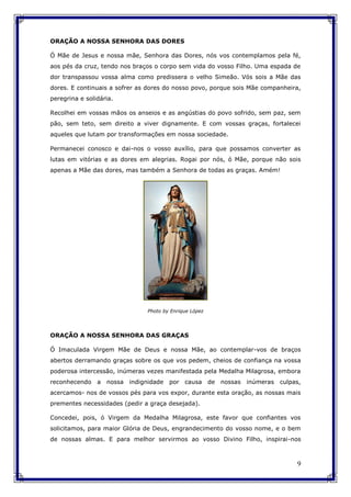 9
ORAÇÃO A NOSSA SENHORA DAS DORES
Ó Mãe de Jesus e nossa mãe, Senhora das Dores, nós vos contemplamos pela fé,
aos pés da cruz, tendo nos braços o corpo sem vida do vosso Filho. Uma espada de
dor transpassou vossa alma como predissera o velho Simeão. Vós sois a Mãe das
dores. E continuais a sofrer as dores do nosso povo, porque sois Mãe companheira,
peregrina e solidária.
Recolhei em vossas mãos os anseios e as angústias do povo sofrido, sem paz, sem
pão, sem teto, sem direito a viver dignamente. E com vossas graças, fortalecei
aqueles que lutam por transformações em nossa sociedade.
Permanecei conosco e dai-nos o vosso auxílio, para que possamos converter as
lutas em vitórias e as dores em alegrias. Rogai por nós, ó Mãe, porque não sois
apenas a Mãe das dores, mas também a Senhora de todas as graças. Amém!
Photo by Enrique López
ORAÇÃO A NOSSA SENHORA DAS GRAÇAS
Ó Imaculada Virgem Mãe de Deus e nossa Mãe, ao contemplar-vos de braços
abertos derramando graças sobre os que vos pedem, cheios de confiança na vossa
poderosa intercessão, inúmeras vezes manifestada pela Medalha Milagrosa, embora
reconhecendo a nossa indignidade por causa de nossas inúmeras culpas,
acercamos- nos de vossos pés para vos expor, durante esta oração, as nossas mais
prementes necessidades (pedir a graça desejada).
Concedei, pois, ó Virgem da Medalha Milagrosa, este favor que confiantes vos
solicitamos, para maior Glória de Deus, engrandecimento do vosso nome, e o bem
de nossas almas. E para melhor servirmos ao vosso Divino Filho, inspirai-nos
 