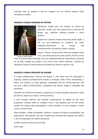 10
profundo ódio ao pecado e dai-nos coragem de nos afirmar sempre como
verdadeiros cristãos.
ORAÇÃO A NOSSA SENHORA DE FÁTIMA
Santíssima Virgem, que nos montes de Fátima vos
dignastes revelar aos três pastorinhos os tesouros de
graças que podemos alcançar, rezando o santo
Rosário.
Ajudai-nos a apreciar sempre mais esta santa oração, a
fim de que, meditando os mistérios da nossa
redenção, alcancemos as graças que
insistentemente vos pedimos (pedir a graça).
Volvei, ó Maria, Vossos olhos cheios de piedade sobre
mim, que tanto preciso de vosso auxílio; mostrai a mim
como a outros tendes mostrado, que sois verdadeira Mãe de misericórdia, enquanto
eu de todo coração Vos saúdo e Vos invoco com minha soberana e Rainha do
Santíssimo Rosário. Nossa Senhora do Rosário de Fátima, rogai por nós.
ORAÇÃO A NOSSA SENHORA DE NAZARÉ
Ó Virgem piedosíssima, Senhora de Nazaré, a vós nesta hora de atribulação e
angústia, pedindo confiadamente amparo e proteção. Vede minha necessidade, ó
Maria, ouvi propícia os meus gemidos, compadecei-Vos de minhas lágrimas. Vós
que sois a Mãe de Misericórdia, consoladora dos aflitos, refúgio e advogada dos
pecadores.
Concedei-me, Senhora de Nazaré, a graça que do Vosso Coração Imaculado e cheio
de ternura, espero com toda a minha confiança.
A este Coração Materno que também experimentou os golpes de dor mais
pungentes, entrego todos os cuidados meus e das pessoas que me são caras;
recebei em vossas mãos abençoadas a minha vontade e o meu coração, a minha
vida e a minha morte.
Sede também, ó Mãe de Bondade, conforto e amparo de todos os atribulados, dos
pobrezinhos, dos doentes, dos sem trabalho dos famintos das crianças que sofrem
e não vos esqueçais dos pobres pecadores.
A todos nós fazei sentir que sois mãe.
Assim seja.
Photo by Pilgrimfatima
 