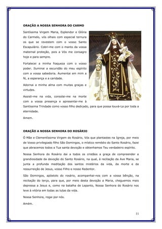 11
ORAÇÃO A NOSSA SENHORA DO CARMO
Santíssima Virgem Maria, Esplendor e Glória
do Carmelo, vós olhais com especial ternura
os que se revestem com o vosso Santo
Escapulário. Cobri-me com o manto da vossa
maternal proteção, pois a Vós me consagro
hoje e para sempre.
Fortalecei a minha fraqueza com o vosso
poder. Iluminai a escuridão do meu espírito
com a vossa sabedoria. Aumentai em mim a
fé, a esperança e a caridade.
Adornai a minha alma com muitas graças e
virtudes.
Assisti-me na vida, consolai-me na morte
com a vossa presença e apresentai-me à
Santíssima Trindade como vosso filho dedicado, para que possa louvá-La por toda a
eternidade.
Amem.
ORAÇÃO A NOSSA SENHORA DO ROSÁRIO
Ó Mãe e Clementíssima Virgem do Rosário, Vós que plantastes na Igreja, por meio
de Vosso privilegiado filho São Domingos, o místico remédio do Santo Rosário, fazei
que abracemos todos a Tua santa devoção e obtenhamos Teu verdadeiro espírito.
Nossa Senhora do Rosário dai a todos os cristãos a graça de compreender a
grandiosidade da devoção do Santo Rosário, na qual, à recitação da Ave Maria, se
junta a profunda meditação dos santos mistérios da vida, da morte e da
ressurreição de Jesus, vosso Filho e nosso Redentor.
São Domingos, apóstolo do rosário, acompanhai-nos com a vossa bênção, na
recitação do terço, para que, por meio desta devoção a Maria, cheguemos mais
depressa a Jesus e, como na batalha de Lepanto, Nossa Senhora do Rosário nos
leve à vitória em todas as lutas da vida.
Nossa Senhora, rogai por nós.
Amém.
 