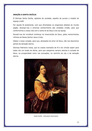 12
ORAÇÃO A SANTA CECÍLIA
Ó Gloriosa Santa Cecília, apóstola de caridade, espelho de pureza e modelo de
esposa cristã!
Por aquela fé esclarecida, com que afrontastes os enganosos deleites do mundo
pagão, alcançai-nos o amoroso conhecimento das verdades cristãs, para que
conformemos a nossa vida com a santa lei de Deus e da sua Igreja.
Revesti-nos de inviolável confiança na misericórdia de Deus, pelos merecimentos
infinitos de Nosso Senhor Jesus Cristo.
Dilatai o nosso coração, para que, abrasados do amor de Deus, não nos desviemos
jamais da salvação eterna.
Gloriosa Padroeira nossa, que os vossos exemplos de fé e de virtude sejam para
todos nós um brado de alerta, para que estejamos sempre atentos à vontade de
Deus, na prosperidade como nas provações, no caminho do céu e da salvação
eterna.
Santa Cecília - Antiveduto Grammatica
 