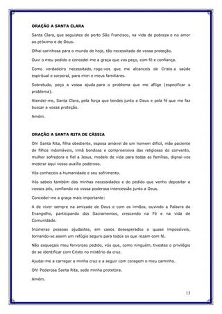 13
ORAÇÃO A SANTA CLARA
Santa Clara, que seguistes de perto São Francisco, na vida de pobreza e no amor
ao próximo e de Deus.
Olhai carinhosa para o mundo de hoje, tão necessitado de vossa proteção.
Ouvi o meu pedido e concedei-me a graça que vos peço, com fé e confiança.
Como verdadeiro necessitado, rogo-vos que me alcanceis de Cristo a saúde
espiritual e corporal, para mim e meus familiares.
Sobretudo, peço a vossa ajuda para o problema que me aflige (especificar o
problema).
Atendei-me, Santa Clara, pela força que tendes junto a Deus e pela fé que me faz
buscar a vossa proteção.
Amém.
ORAÇÃO A SANTA RITA DE CÁSSIA
Oh! Santa Rita, filha obediente, esposa amável de um homem difícil, mãe paciente
de filhos indomáveis, irmã bondosa e compreensiva das religiosas do convento,
mulher sofredora e fiel a Jesus, modelo de vida para todas as famílias, dignai-vos
mostrar aqui vosso auxílio poderoso.
Vós conheceis a humanidade e seu sofrimento.
Vós sabeis também das minhas necessidades e do pedido que venho depositar a
vossos pés, confiando na vossa poderosa intercessão junto a Deus.
Concedei-me a graça mais importante:
A de viver sempre na amizade de Deus e com os irmãos, ouvindo a Palavra do
Evangelho, participando dos Sacramentos, crescendo na Fé e na vida de
Comunidade.
Inúmeras pessoas ajudastes, em casos desesperados e quase impossíveis,
tornando-se assim um refúgio seguro para todos os que rezam com fé.
Não esqueçais meu fervoroso pedido, vós que, como ninguém, tivestes o privilégio
de se identificar com Cristo no mistério da cruz.
Ajudai-me a carregar a minha cruz e a seguir com coragem o meu caminho.
Oh! Poderosa Santa Rita, sede minha protetora.
Amém.
 