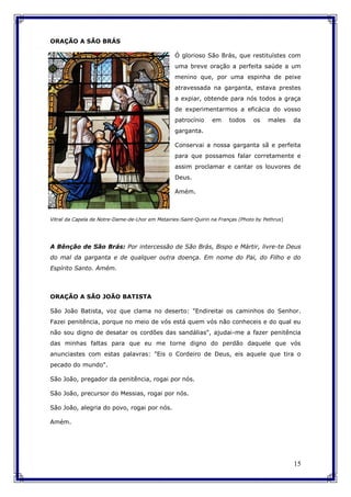 15
ORAÇÃO A SÃO BRÁS
Ó glorioso São Brás, que restituístes com
uma breve oração a perfeita saúde a um
menino que, por uma espinha de peixe
atravessada na garganta, estava prestes
a expiar, obtende para nós todos a graça
de experimentarmos a eficácia do vosso
patrocínio em todos os males da
garganta.
Conservai a nossa garganta sã e perfeita
para que possamos falar corretamente e
assim proclamar e cantar os louvores de
Deus.
Amém.
Vitral da Capela de Notre-Dame-de-Lhor em Metairies-Saint-Quirin na Franças (Photo by Pethrus)
A Bênção de São Brás: Por intercessão de São Brás, Bispo e Mártir, livre-te Deus
do mal da garganta e de qualquer outra doença. Em nome do Pai, do Filho e do
Espírito Santo. Amém.
ORAÇÃO A SÃO JOÃO BATISTA
São João Batista, voz que clama no deserto: "Endireitai os caminhos do Senhor.
Fazei penitência, porque no meio de vós está quem vós não conheceis e do qual eu
não sou digno de desatar os cordões das sandálias", ajudai-me a fazer penitência
das minhas faltas para que eu me torne digno do perdão daquele que vós
anunciastes com estas palavras: "Eis o Cordeiro de Deus, eis aquele que tira o
pecado do mundo".
São João, pregador da penitência, rogai por nós.
São João, precursor do Messias, rogai por nós.
São João, alegria do povo, rogai por nós.
Amém.
 